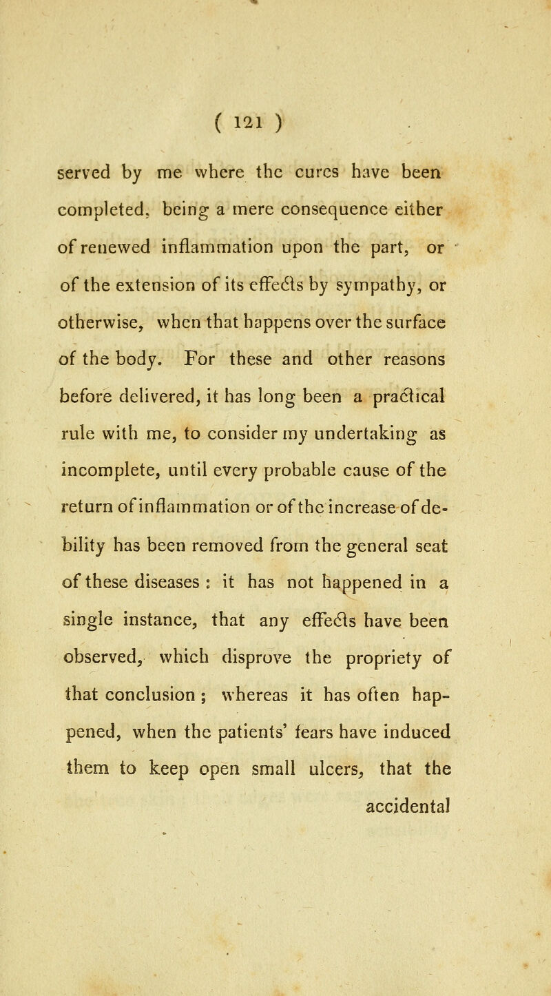 served by me where the cures have been completed, being a mere consequence either of renewed inflammation upon the part, or of the extension of its efFedls by sympathy, or otherwise, when that happens over the surface of the body. For these and other reasons before delivered, it has long been a practical rule with me, to consider my undertaking as incomplete, until every probable cause of the return of inflammation or of the increase of de- bility has been removed from the general seat of these diseases : it has not happened in a single instance, that any efFe61s have been observed, which disprove the propriety of that conclusion ; whereas it has often hap- pened, when the patients' fears have induced them to keep open small ulcers, that the accidental