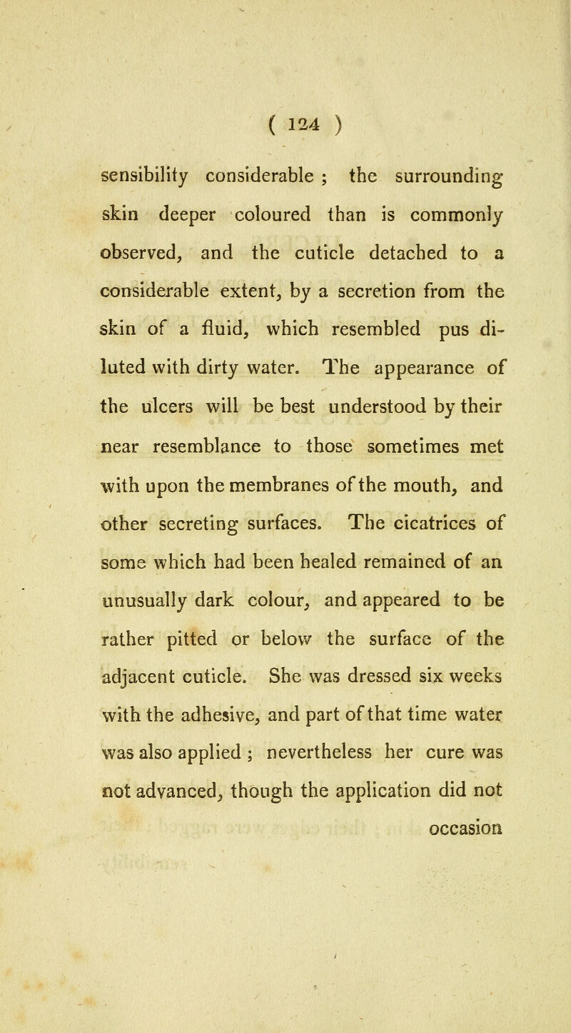 sensibility considerable ; the surrounding skin deeper coloured than is commonly observed, and the cuticle detached to a considerable extent, by a secretion from the skin of a fluid, which resembled pus di- luted with dirty water. The appearance of the ulcers will be best understood by their near resemblance to those sometimes met with upon the membranes of the mouth, and other secreting surfaces. The cicatrices of some which had been healed remained of an unusually dark colour, and appeared to be rather pitted or below the surface of the adjacent cuticle. She was dressed six weeks with the adhesive, and part of that time water was also applied ; nevertheless her cure was not advanced, though the application did not occasion