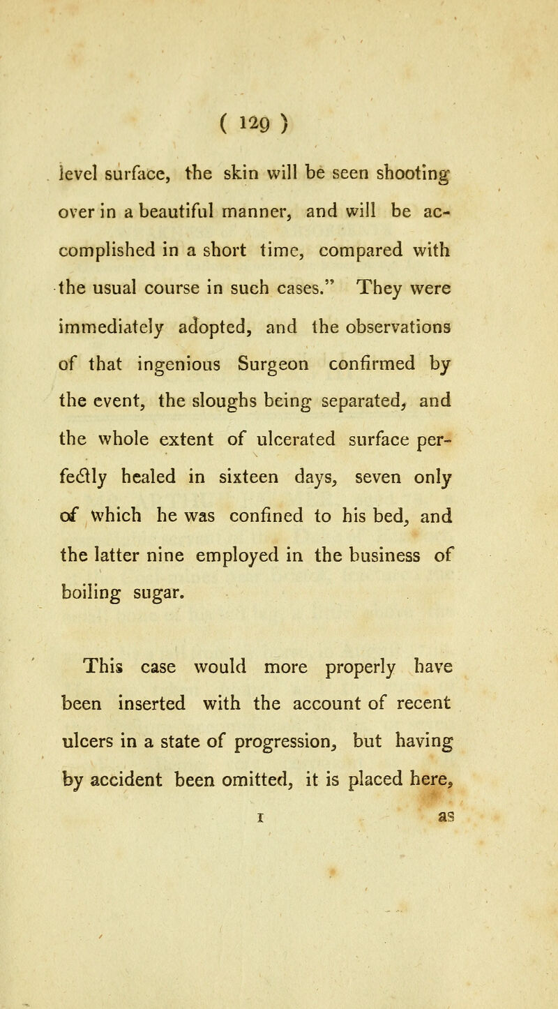 ( m) level surface, the skin will be seen shooting over in a beautiful manner, and will be ac- complished in a short time, compared with the usual course in such cases. They were immediately adopted, and the observations of that ingenious Surgeon confirmed by the event, the sloughs being separated, and the whole extent of ulcerated surface per- fectly healed in sixteen days, seven only of which he was confined to his bed, and the latter nine employed in the business of boiling sugar. This case would more properly have been inserted with the account of recent ulcers in a state of progression, but having by accident been omitted, it is placed here, I as