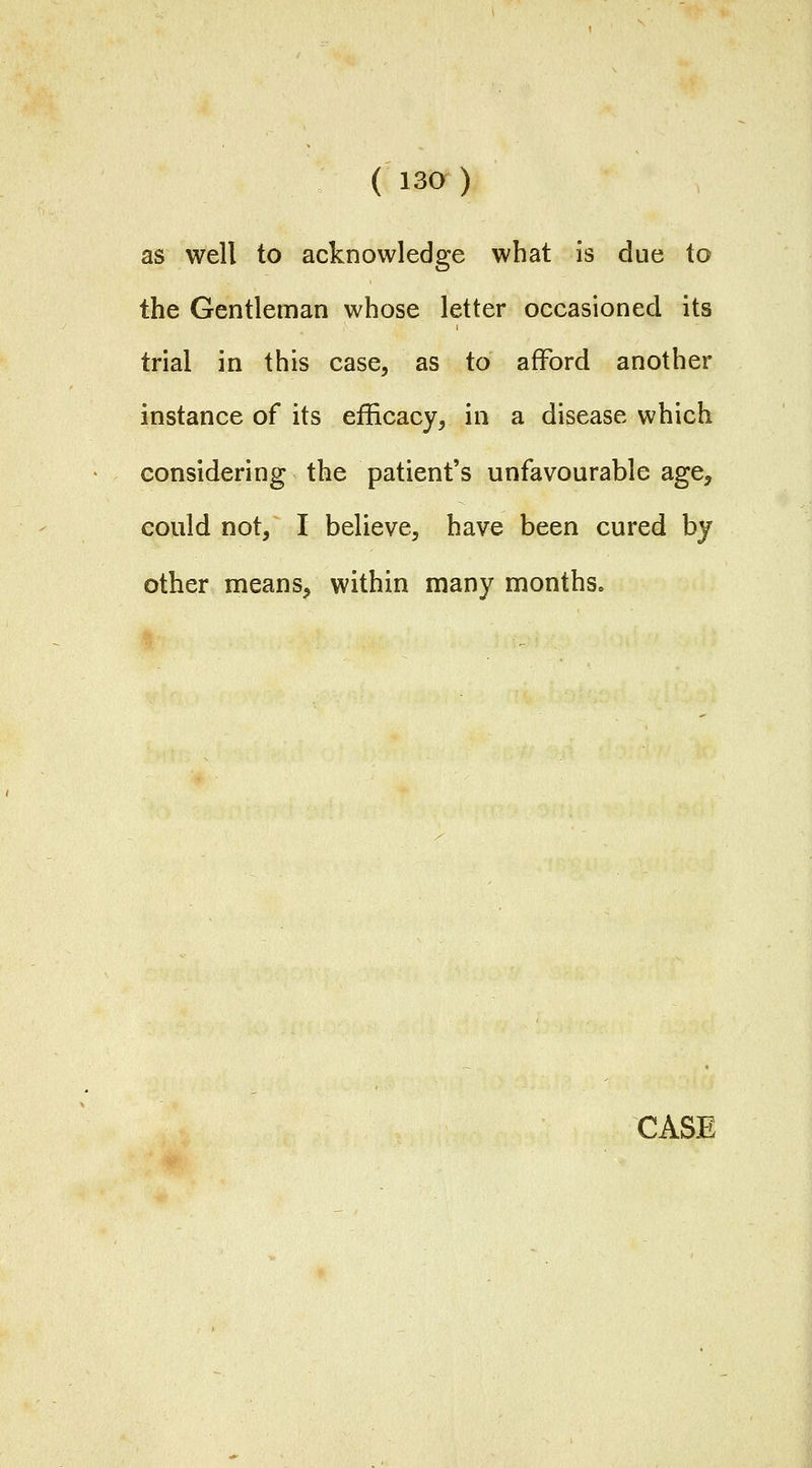 as well to acknowledge what is due to the Gentleman whose letter occasioned its trial in this case, as to afford another instance of its efficacy, in a disease which considering the patient's unfavourable age, could not, I believe, have been cured by other means, within many months. CASE