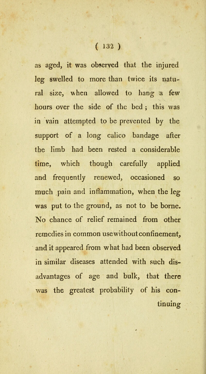 as aged, it was observed that the injured leg swelled to more than twice its natu- ral size, when allowed to hang a few hours over the side of the bed ; this was in vain attempted to be prevented by the support of a long calico bandage after the limb had been rested a considerable time, which though carefully applied and frequently renewed, occasioned so much pain and inflammation, when the leg was put to the ground, as not to be borne. No chance of relief remained from other remedies in common use without confinement, and it appeared from what had been observed in similar diseases attended with such dis- advantages of age and bulk, that there was the greatest probability of his con- tinuing