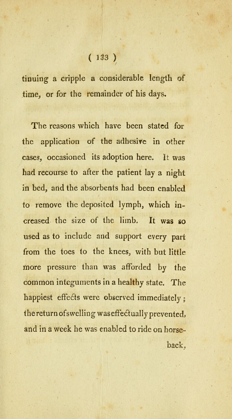 ( 1^3 ) tinuing a cripple a considerable length of time, or for the remainder of his days. The reasons which have been stated for the application of the adhesive in other cases, occasioned its adoption here. It was had recourse to after the patient lay a night in bed, and the absorbents had been enabled to remove the deposited lymph, which in- creased the size of the limb. It was so used as to include and support every part from the toes to the knees, with but little more pressure than was afforded by the common integuments in a healthy state. The happiest effeds were observed immediately i the return ofswelling was effedually prevented^ and in a week he was enabled to ride on horse- back.