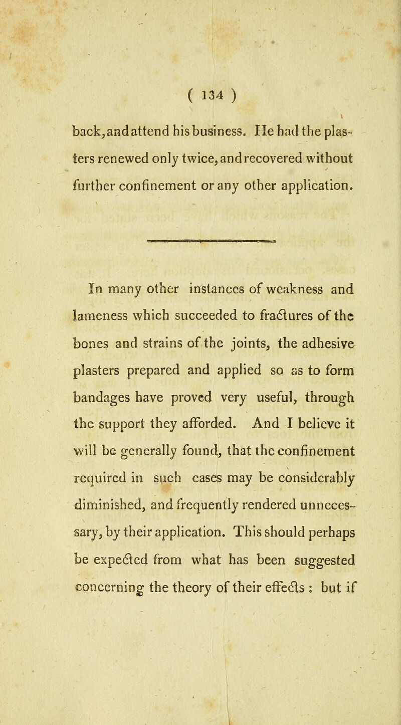 back, and attend his business. He had the plas- ters renewed only twice, and recovered without further confinement or any other application. In many other instances of weakness and lameness which succeeded to fra<Slures of the bones and strains of the joints, the adhesive plasters prepared and applied so as to form bandages have proved very useful, through the support they afforded. And I believe it will be generally found, that the confinement required in such cases may be considerably diminished, and frequently rendered unneces- sary, by their application. This should perhaps be expedled from what has been suggested concerning the theory of their effedts : but if