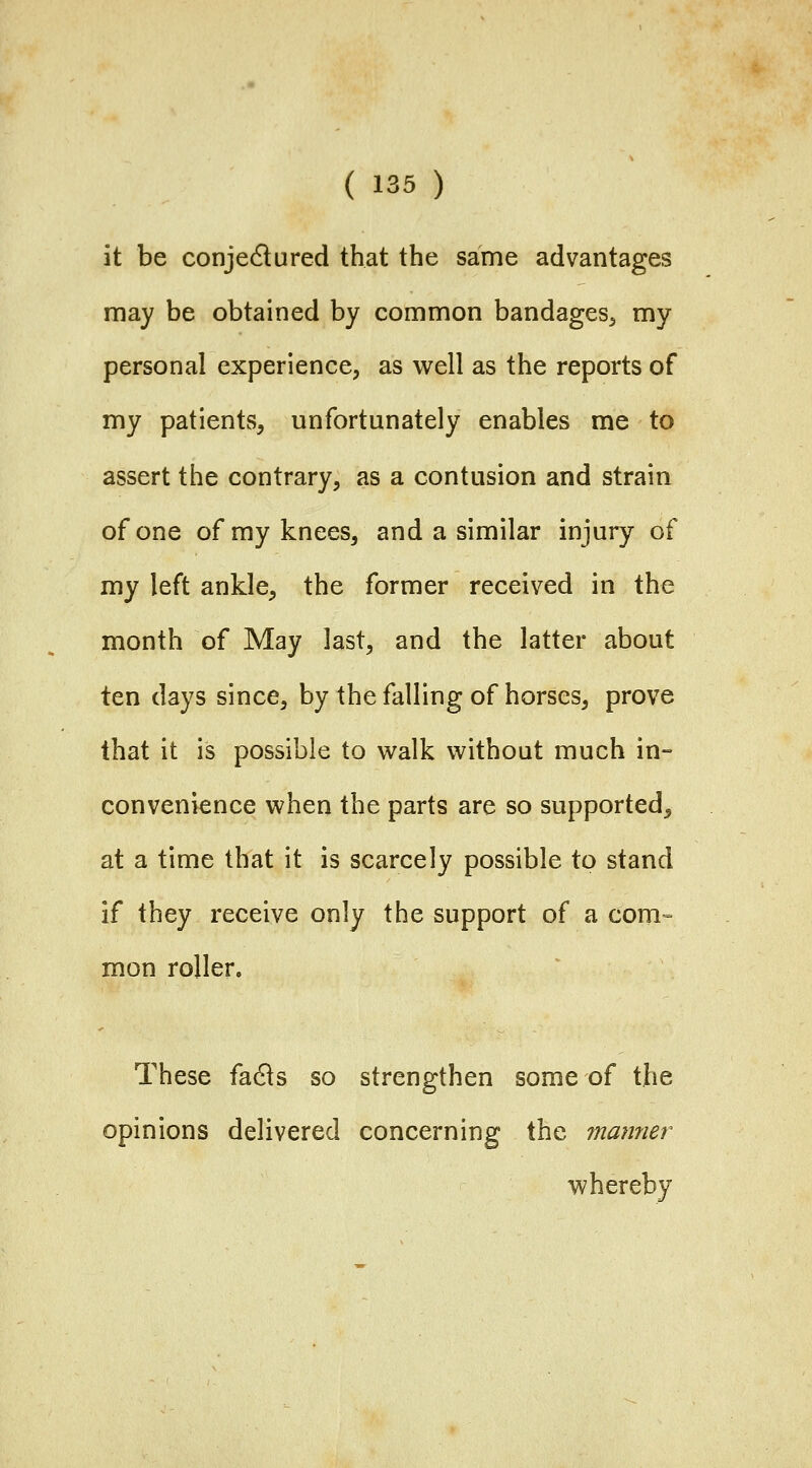 it be conjedlured that the same advantages may be obtained by common bandages^ my personal experience, as well as the reports of my patients, unfortunately enables me to assert the contrary, as a contusion and strain of one of my knees, and a similar injury of my left ankle, the former received in the month of May last, and the latter about ten days since, by the falling of horses, prove that it is possible to walk without much in- convenience when the parts are so supported, at a time tbat it is scarcely possible to stand if they receive only the support of a com- mon roller. These fa6ls so strengthen some of the opinions delivered concerning the manner whereby