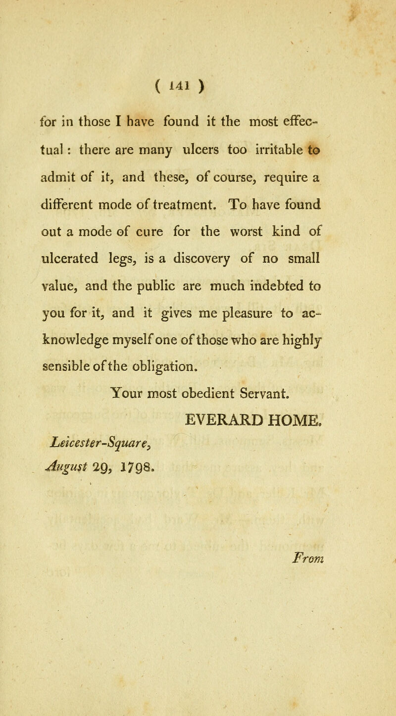 for in those I have found it the most effec- tual : there are many ulcers too irritable to admit of it, and these, of course, require a different mode of treatment. To have found out a mode of cure for the worst kind of ulcerated legs, is a discovery of no small value, and the public are much indebted to you for it, and it gives me pleasure to ac- knowledge myself one of those who are highly sensible of the obligation. Your most obedient Servant. EVERARD HOME, Leicester-Square^ August 29, 1798.