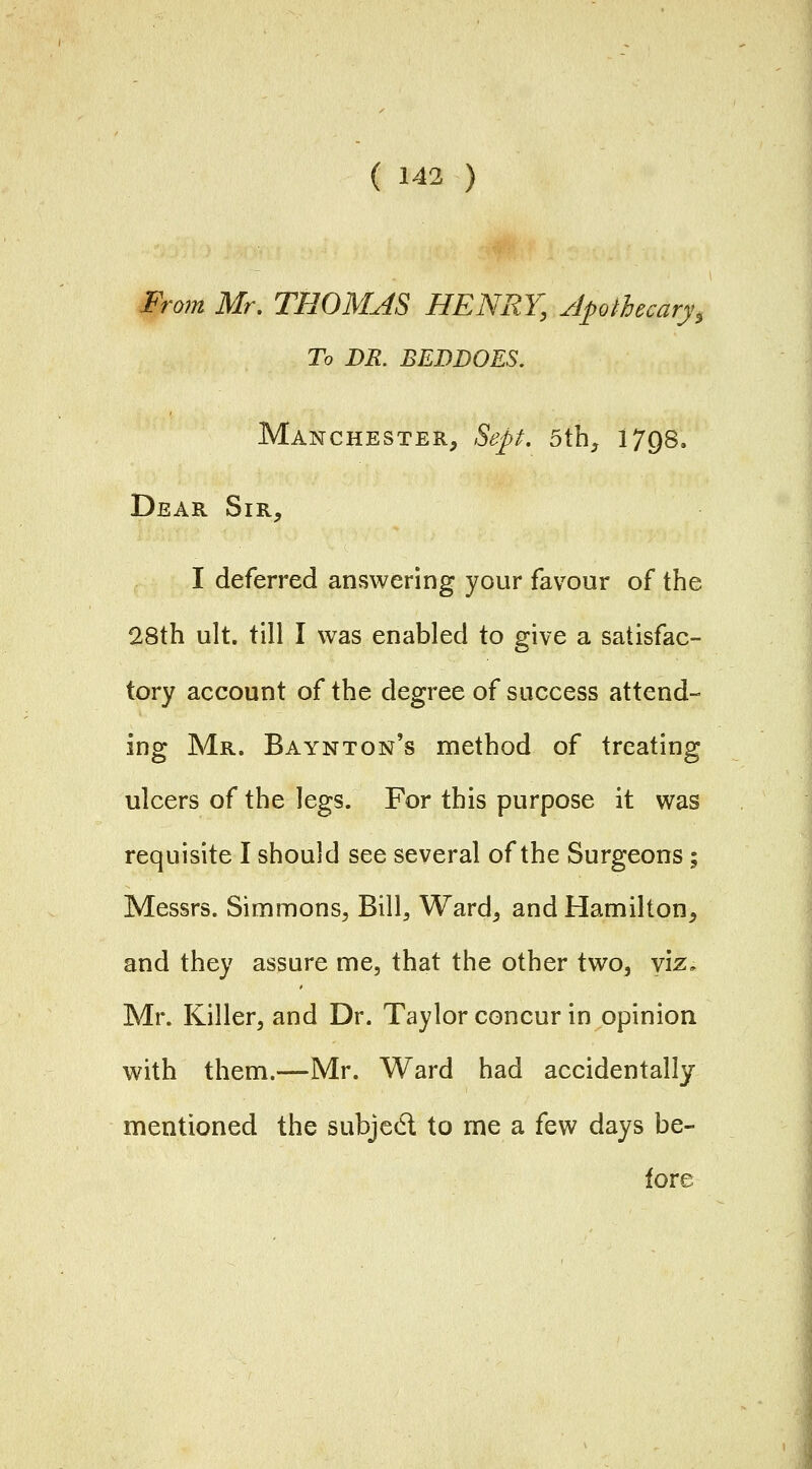 From Mr. THOMAS HENRY, Apothecary, To DR. BEDDOES, Manchester, Sep. 5th, 1798. Dear Sir, I deferred anvSwering your favour of the 28th ult. till I was enabled to give a satisfac- tory account of the degree of success attend- ing Mr. Baynton's method of treating ulcers of the legs. For this purpose it was requisite I should see several of the Surgeons; Messrs. Simmons, Bill, Ward, and Hamilton, and they assure me, that the other two, y'lz. Mr. Killer, and Dr. Taylor concur in opinion with them.—Mr. Ward had accidentally mentioned the subjed to me a few days be- fore