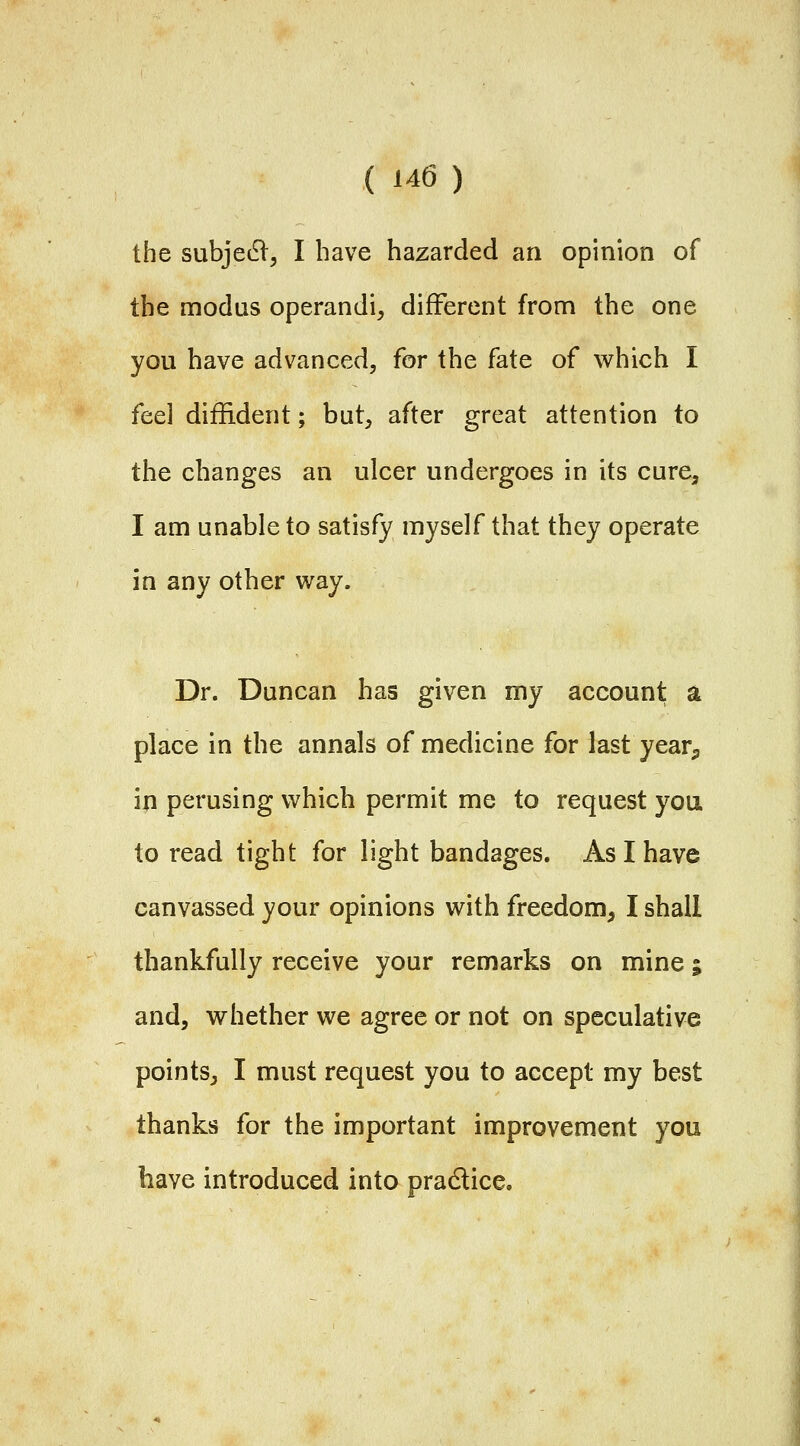 the subjedl, I have hazarded an opinion of the modus operandi, different from the one you have advanced, for the fate of which I feel diffident; but, after great attention to the changes an ulcer undergoes in its cure, I am unable to satisfy myself that they operate in any other way. Dr. Duncan has given my account a place in the annals of medicine for last year^ in perusing which permit me to request you to read tight for light bandages. As I have canvassed your opinions with freedom, I shall thankfully receive your remarks on mine; and, whether we agree or not on speculative points, I must request you to accept my best thanks for the important improvement you have introduced into pradlice.