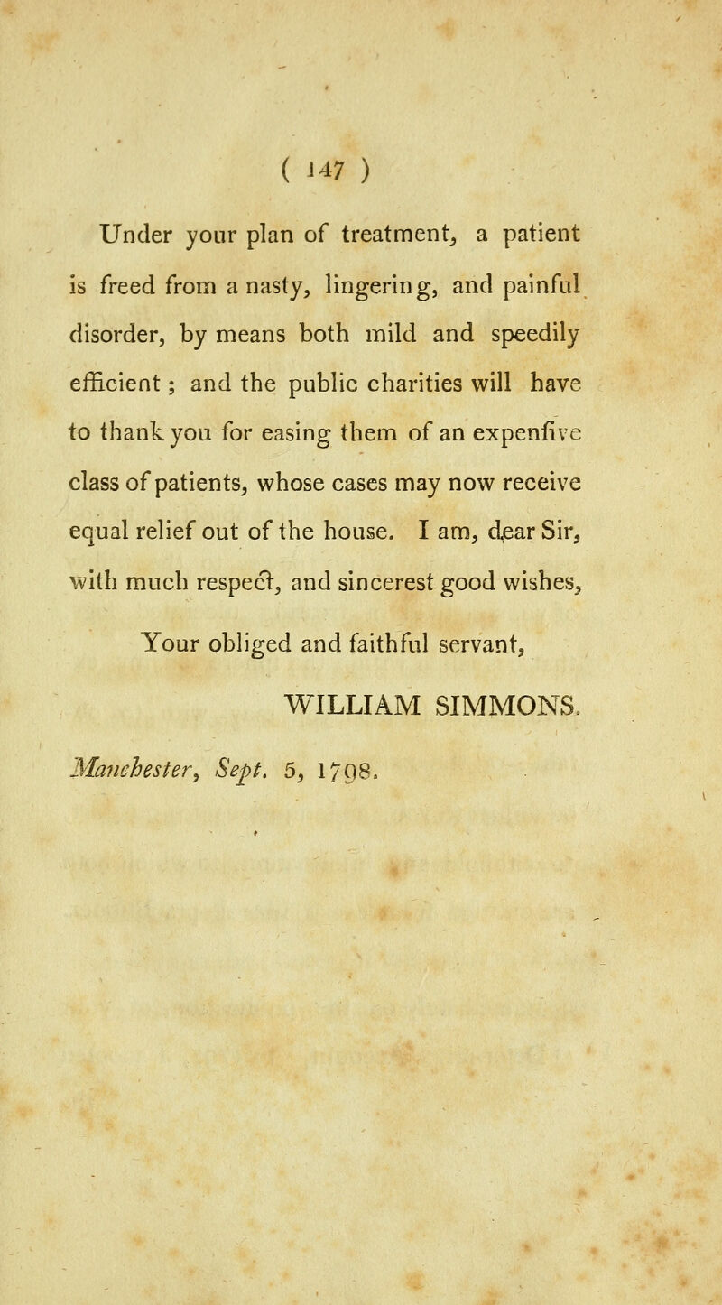 Under yonr plan of treatment^ a patient is freed from a nasty, lingering, and painful disorder, by means both mild and speedily efficient; and the public charities will have to thank you for easing them of an expenfive class of patients, whose cases may now receive equal relief out of the house. I am, djear Sir, with much respecl, and sincerest good wishes. Your obliged and faithful servant, WILLIAM SIMMONS, Manchester, Sept. 5, 1798.