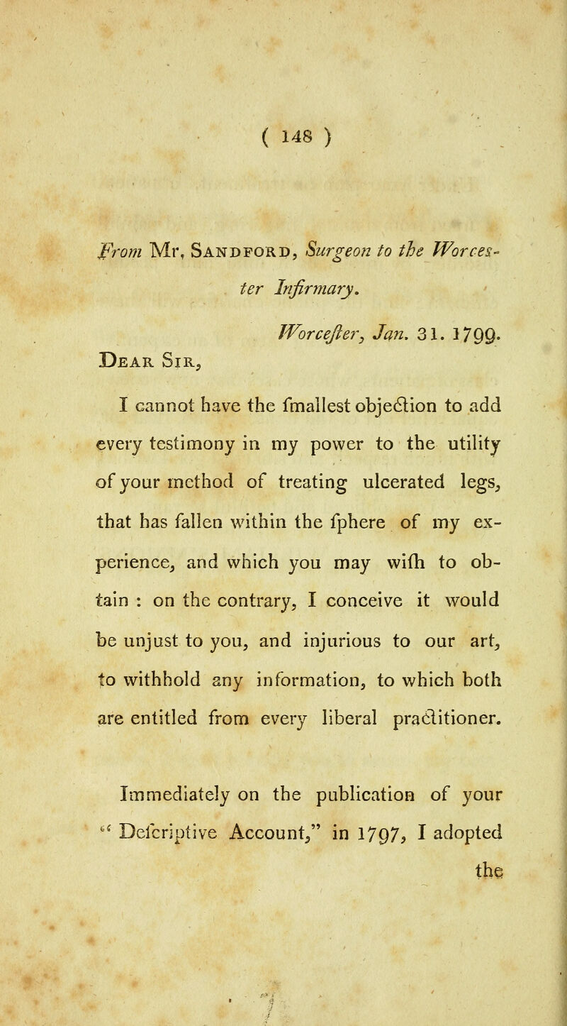 From Mr, Sandford, Surgeon to the Worces- ter Infirmary. Worcefter^ Jan, 31. 3 799; Dear Sir, I cannot have the fmallest objedlion to add every testimony in my power to the utility of yoar method of treating ulcerated legs, that has fallen within the fphere of my ex- perience, and which you may wifh to ob- tain : on the contrary, I conceive it would be unjust to you, and injurious to our art, to withhold any information, to which both are entitled from every liberal practitioner. Immediately on the publication of your ' Defcriptive Account, in 1797, I adopted the