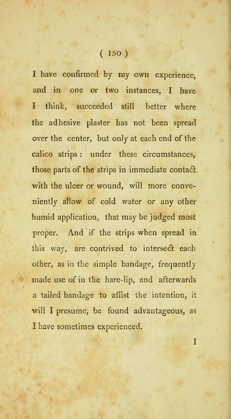 I have confirmed by my own experience, and in one or two instances, I have I think, succeeded still better where the adhesive plaster has not been spread over the center, but only at each end of the calico strips: under these circumstances, those parts of the strips in immediate contact with the ulcer or wound, will more conve- niently allow of cold water or any other humid application, that may be judged most proper. And if the strips when spread in this way, are contrived to intersect each other, as in the simple bandage, frequently made use of in the hare-lip, and afterwards a tailed bandage to aflist the intention, it will I presume, be found advantageous, as I have sometimes experienced. I