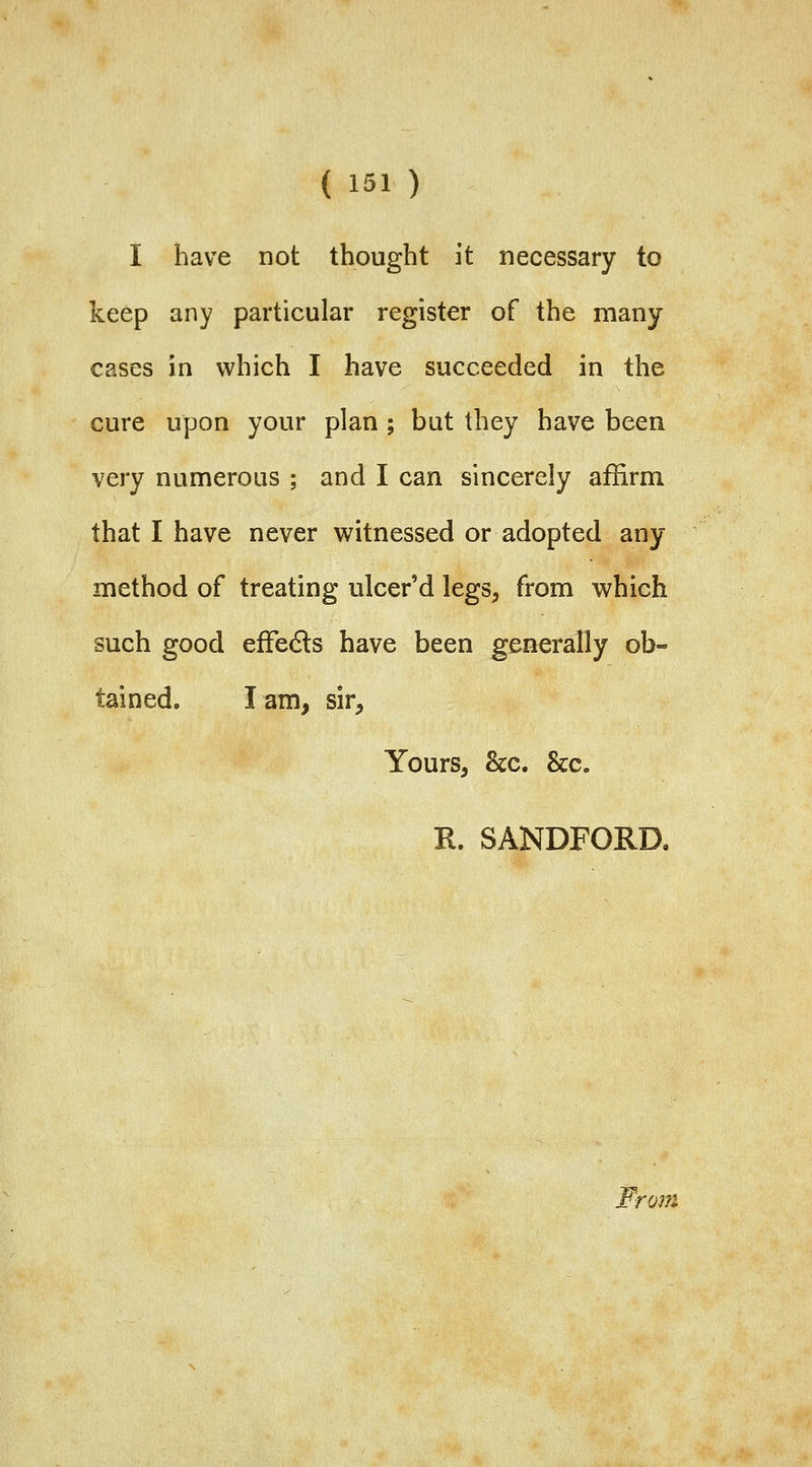 I have not thought it necessary to keep any particular register of the many cases in which I have succeeded in the cure upon your plan ; but they have been very numerous ; and I can sincerely affirm that I have never witnessed or adopted any method of treating ulcer'd legs^ from which such good efFedls have been generally ob- tained, lam, sir, Yours, &c. &c. R. SANDFORD, From