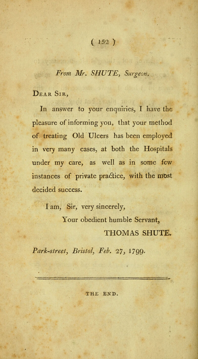 (^52) From Mr. SHUTE, Surgeon. Dear Sir, In answer to your enquiries, I have the pleasure of informing you, that your method of treating Old Ulcers has been employed in very many cases, at both the Hospitals under my care, as well as in some few instances of private pradice, with the most decided success. lam. Sir, very sincerely. Your obedient humble Servant, THOMAS SHUTE. Park'Sfreef, Bristol, Feb, 27, 1799- THE END