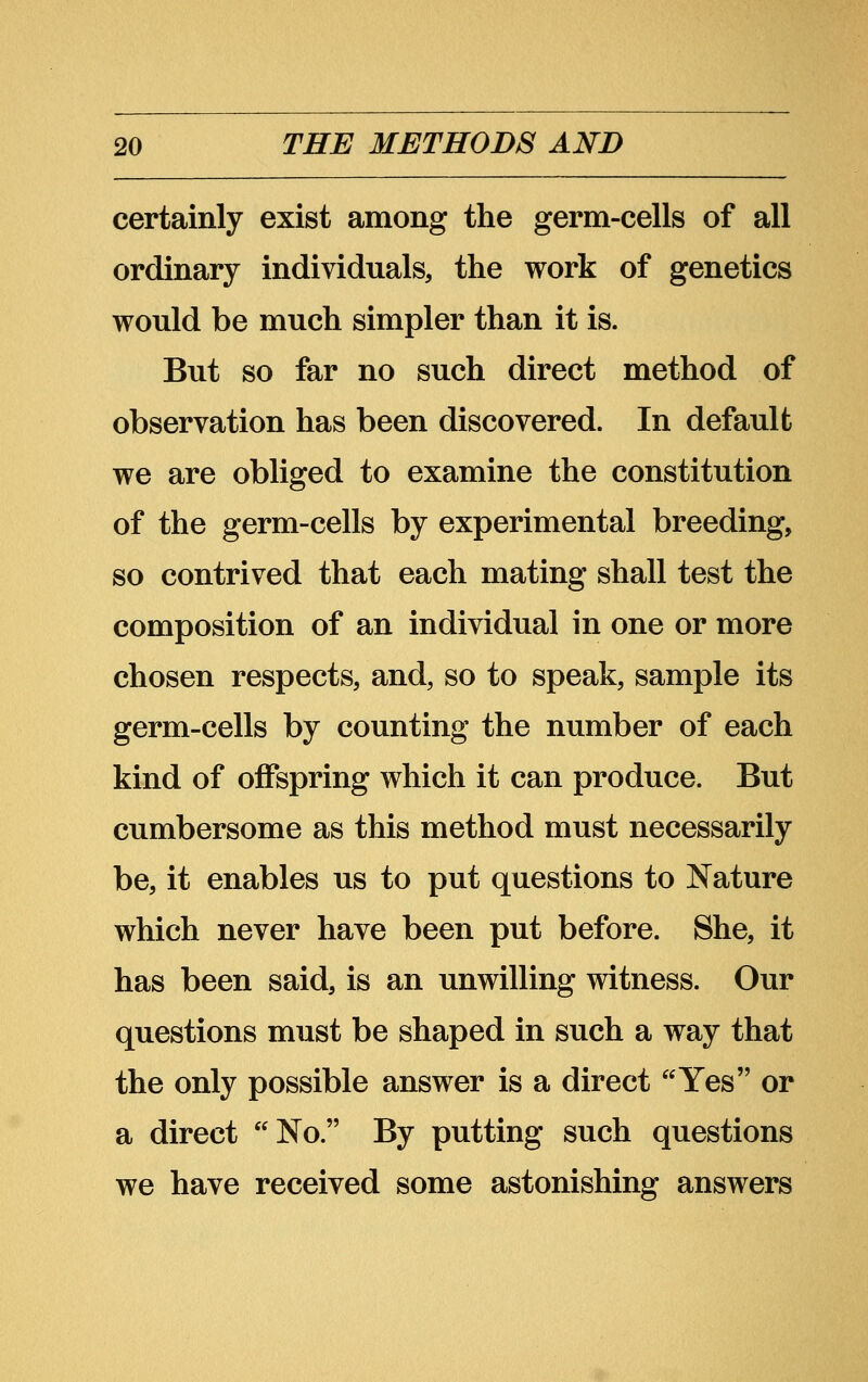 certainly exist among the germ-cells of all ordinary individuals, the work of genetics would be much simpler than it is. But so far no such direct method of observation has been discovered. In default we are obliged to examine the constitution of the germ-cells by experimental breeding, so contrived that each mating shall test the composition of an individual in one or more chosen respects, and, so to speak, sample its germ-cells by counting the number of each kind of offspring which it can produce. But cumbersome as this method must necessarily be, it enables us to put questions to Nature which never have been put before. She, it has been said, is an unwilling witness. Our questions must be shaped in such a way that the only possible answer is a direct Yes or a direct No. By putting such questions we have received some astonishing answers