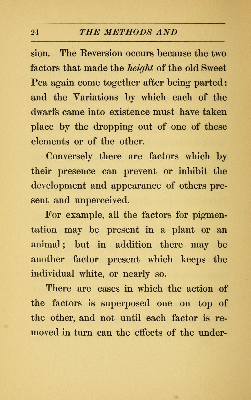 sion. The Reversion occurs because the two factors that made the height of the old Sweet Pea again come together after being parted: and the Variations by which each of the dwarfs came into existence must have taken place by the dropping out of one of these elements or of the other. Conversely there are factors which by their presence can prevent or inhibit the development and appearance of others pre- sent and unperceived. For example, all the factors for pigmen- tation may be present in a plant or an animal; but in addition there may be another factor present which keeps the individual white, or nearly so. There are cases in which the action of the factors is superposed one on top of the other, and not until each factor is re- moved in turn can the effects of the under-
