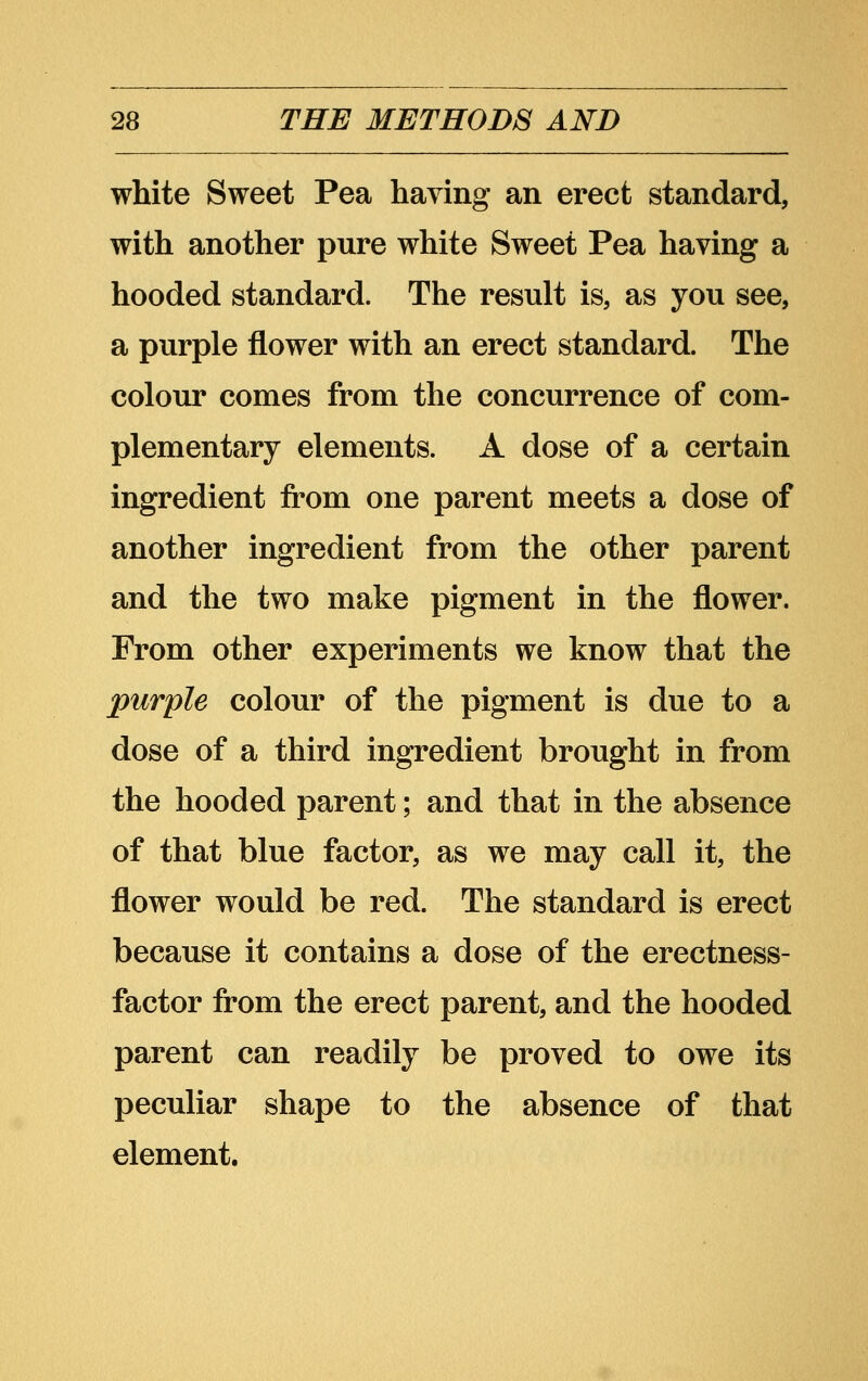 white Sweet Pea having an erect standard, with another pure white Sweet Pea having a hooded standard. The result is, as you see, a purple flower with an erect standard. The colour comes from the concurrence of com- plementary elements. A dose of a certain ingredient from one parent meets a dose of another ingredient from the other parent and the two make pigment in the flower. From other experiments we know that the purple colour of the pigment is due to a dose of a third ingredient brought in from the hooded parent; and that in the absence of that blue factor, as we may call it, the flower would be red. The standard is erect because it contains a dose of the erectness- factor from the erect parent, and the hooded parent can readily be proved to owe its peculiar shape to the absence of that element.