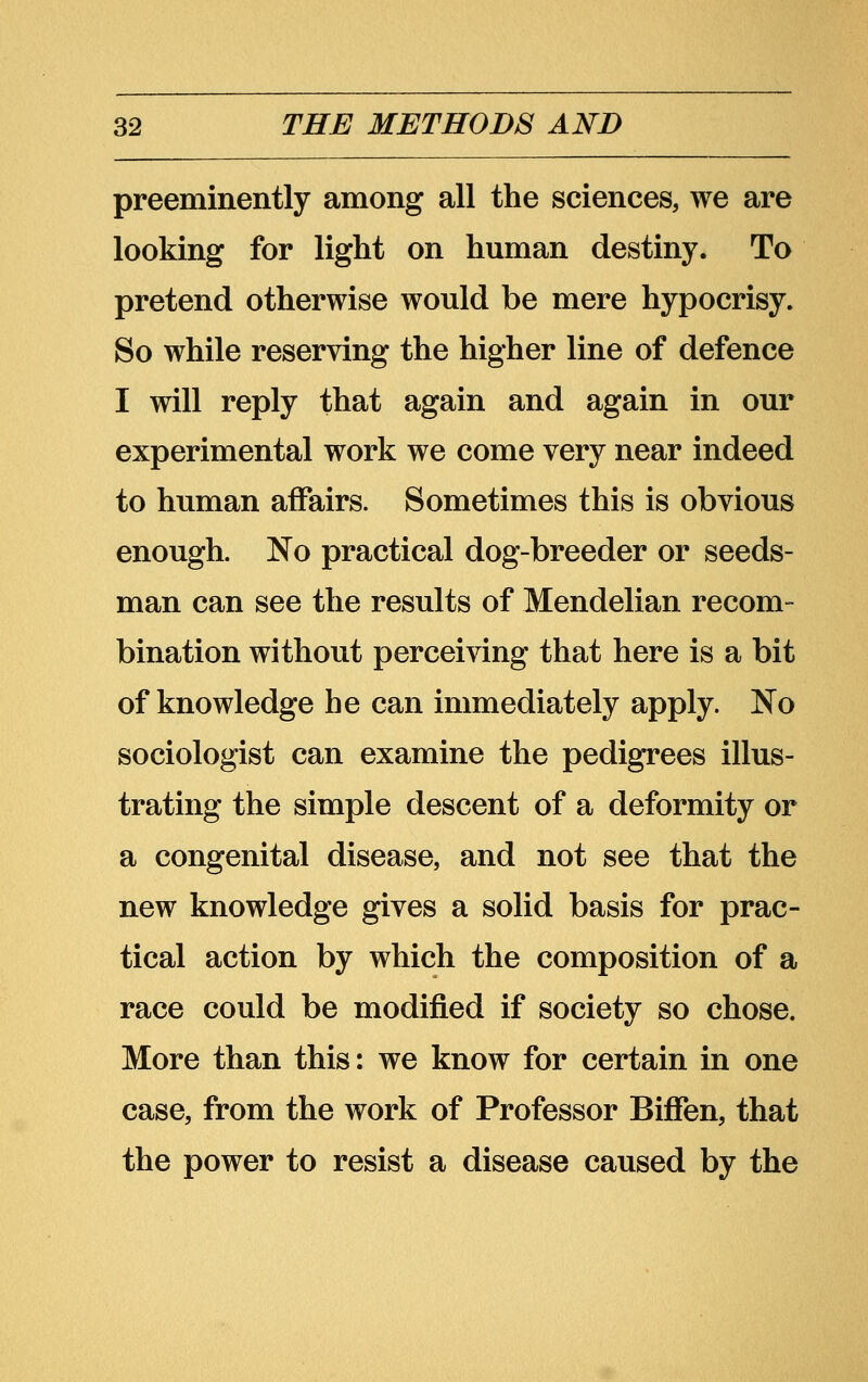 preeminently among all the sciences, we are looking for light on human destiny. To pretend otherwise would be mere hypocrisy. So while reserving the higher line of defence I will reply that again and again in our experimental work we come very near indeed to human affairs. Sometimes this is obvious enough. No practical dog-breeder or seeds- man can see the results of Mendelian recom- bination without perceiving that here is a bit of knowledge he can immediately apply. No sociologist can examine the pedigrees illus- trating the simple descent of a deformity or a congenital disease, and not see that the new knowledge gives a solid basis for prac- tical action by which the composition of a race could be modified if society so chose. More than this: we know for certain in one case, from the work of Professor Biffen, that the power to resist a disease caused by the