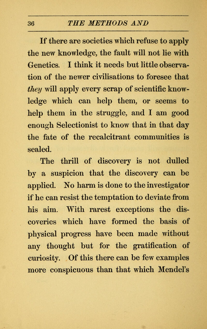 If there are societies which refuse to apply the new knowledge, the fault will not lie with Genetics. I think it needs but little observa- tion of the newer civilisations to foresee that they will apply every scrap of scientific know- ledge which can help them, or seems to help them in the struggle, and I am good enough Selectionist to know that in that day the fate of the recalcitrant communities is sealed. The thrill of discovery is not dulled by a suspicion that the discovery can be applied. No harm is done to the investigator if he can resist the temptation to deviate from his aim. With rarest exceptions the dis- coveries which have formed the basis of physical progress have been made without any thought but for the gratification of curiosity. Of this there can be few examples more conspicuous than that which Mendel's