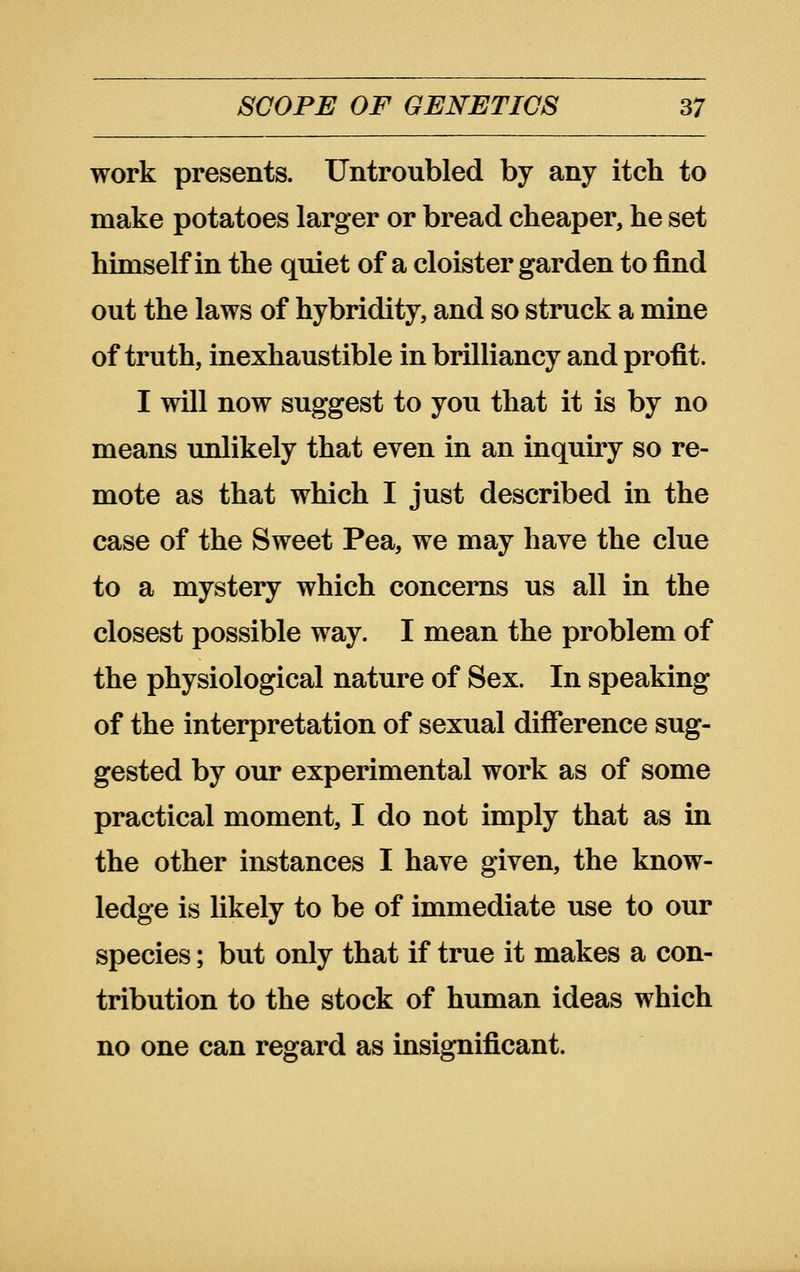 work presents. Untroubled by any itch to make potatoes larger or bread cheaper, he set hunself in the quiet of a cloister garden to find out the laws of hybridity, and so struck a mine of truth, inexhaustible in brilliancy and profit. I will now suggest to you that it is by no means imlikely that even in an inquiry so re- mote as that which I just described in the case of the Sweet Pea, we may have the clue to a mystery which concerns us all in the closest possible way. I mean the problem of the physiological nature of Sex. In speaking of the interpretation of sexual difference sug- gested by our experimental work as of some practical moment, I do not imply that as in the other instances I have given, the know- ledge is likely to be of immediate use to our species; but only that if true it makes a con- tribution to the stock of human ideas which no one can regard as insignificant.