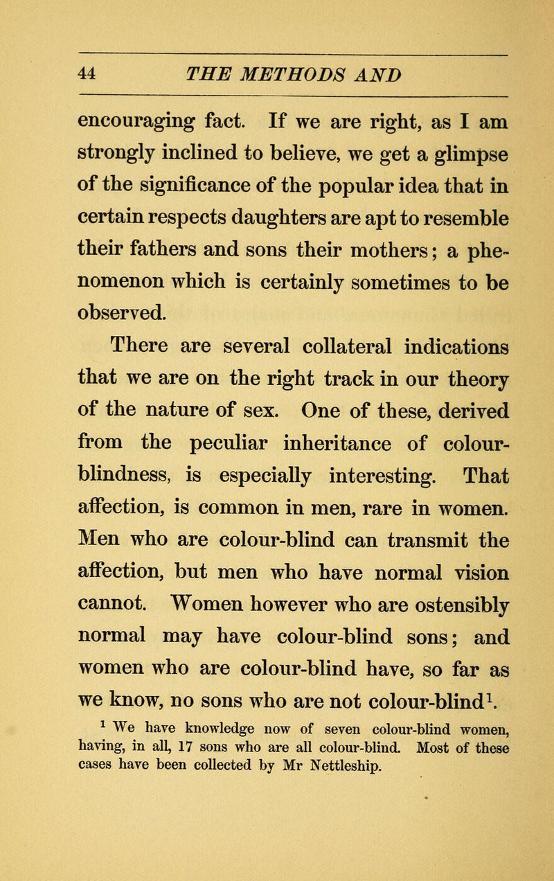 encouraging fact. If we are right, as I am strongly inclined to believe, we get a glimpse of the significance of the popular idea that in certain respects daughters are apt to resemble their fathers and sons their mothers; a phe- nomenon which is certainly sometimes to be observed. There are several collateral indications that we are on the right track in our theory of the nature of sex. One of these, derived from the peculiar inheritance of colour- blindness, is especially interesting. That affection, is common in men, rare in women. Men who are colour-blind can transmit the affection, but men who have normal vision cannot. Women however who are ostensibly normal may have colour-blind sons; and women who are colour-blind have, so far as we know, no sons who are not colour-blind^. ^ We have knowledge now of seven colour-blind women, having, in all, 17 sons who are all colour-blind. Most of these cases have been collected by Mr Nettleship.