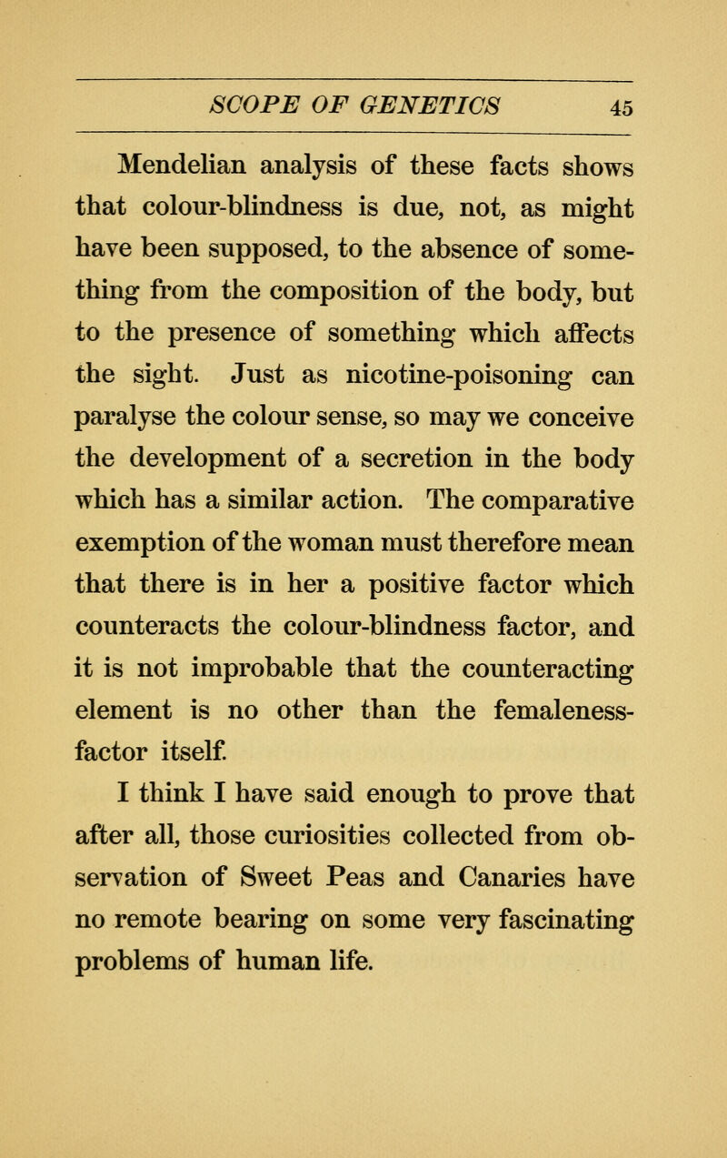 Mendelian analysis of these facts shows that colour-blindness is due, not, as might have been supposed, to the absence of some- thing from the composition of the body, but to the presence of something which affects the sight. Just as nicotine-poisoning can paralyse the colour sense, so may we conceive the development of a secretion in the body which has a similar action. The comparative exemption of the woman must therefore mean that there is in her a positive factor which counteracts the colour-blindness factor, and it is not improbable that the counteracting element is no other than the femaleness- factor itself I think I have said enough to prove that after all, those curiosities collected from ob- servation of Sweet Peas and Canaries have no remote bearing on some very fascinating problems of human life.