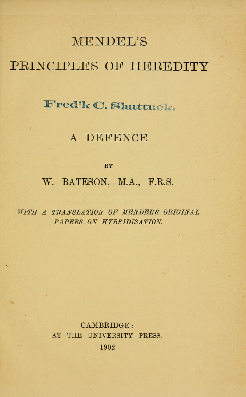 MENDEL'S PRINCIPLES OF HEPEDITY A DEFENCE BY W. BATESON, M.A., F.KS. WITH A TRANSLATION OF MENDEL'S ORIGINAL PAPERS ON HYBRIDISATION CAMBRIDGE : AT THE UNIVERSITY PRESS. 1902