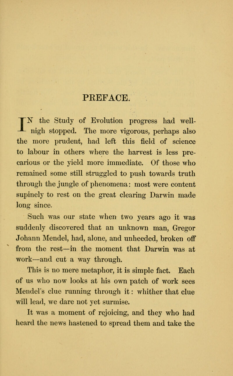 PREFACE. TN the Study of Evolution progress had well- J- nigh stopped. The more vigorous, perhaps also the more prudent, had left this field of science to labour in others where the harvest is less pre- carious or the yield more immediate. Of those who remained some still struggled to push towards truth through the jungle of phenomena: most were content supinely to rest on the great clearing Darwin made long since. Such was our state when two years ago it was suddenly discovered that an unknown man, Gregor Johann Mendel, had, alone, and unheeded, broken oflP from the rest—in the moment that Darwin was at work—and cut a way through. This is no mere metaphor, it is simple fact. Each of us who now looks at his own patch of work sees Mendel's clue running through it: whither that clue \Yi\\ lead, we dare not yet surmise. It was a moment of rejoicing, and they who had heard the news hastened to spread them and take the