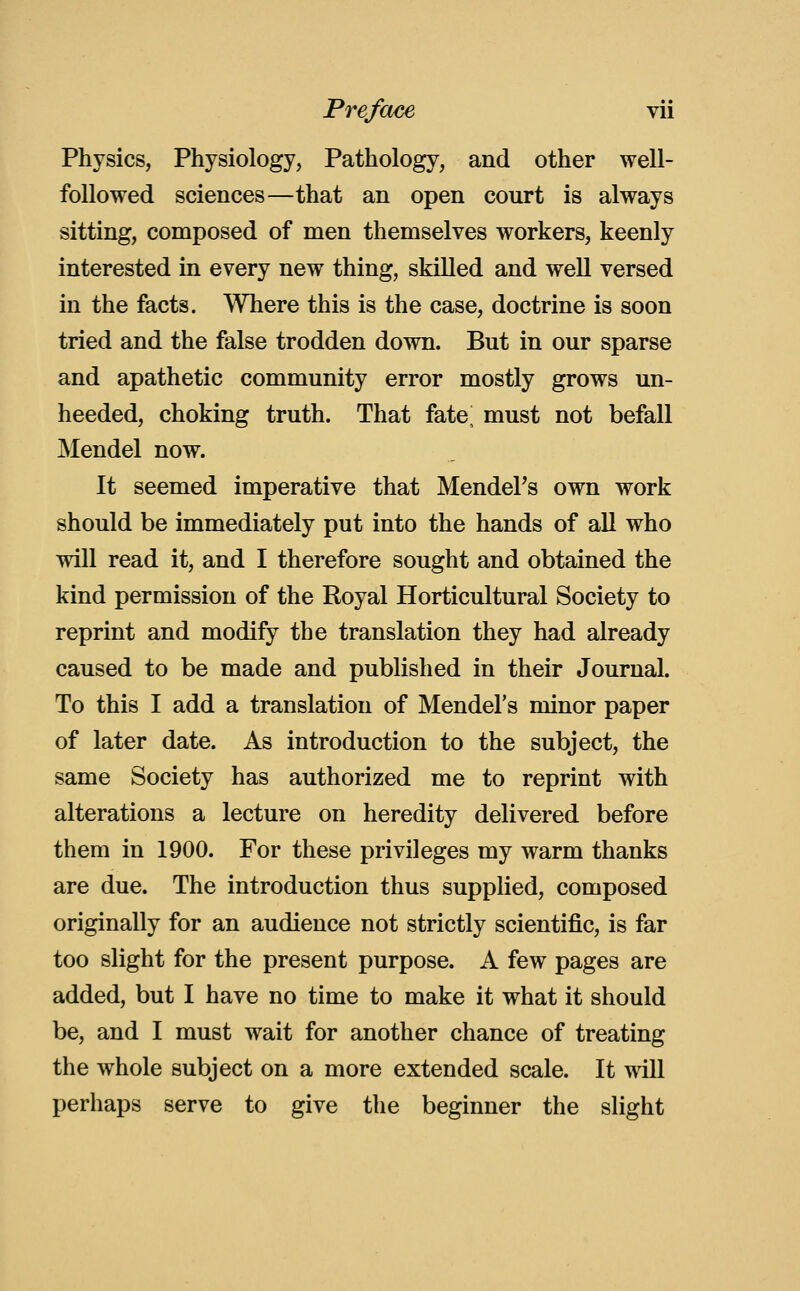 Physics, Physiology, Pathology, and other well- followed sciences—that an open court is always sitting, composed of men themselves workers, keenly interested in every new thing, skilled and well versed in the facts. Where this is the case, doctrine is soon tried and the false trodden down. But in our sparse and apathetic community error mostly grows un- heeded, choking truth. That fate^ must not befall Mendel now. It seemed imperative that MendeFs own work should be immediately put into the hands of all who will read it, and I therefore sought and obtained the kind permission of the Royal Horticultural Society to reprint and modify the translation they had already caused to be made and published in their Journal. To this I add a translation of Mendel's minor paper of later date. As introduction to the subject, the same Society has authorized me to reprint with alterations a lecture on heredity delivered before them in 1900. For these privileges my warm thanks are due. The introduction thus supplied, composed originally for an audience not strictly scientific, is far too slight for the present purpose. A few pages are added, but I have no time to make it what it should be, and I must wait for another chance of treating the whole subject on a more extended scale. It wall perhaps serve to give the beginner the slight