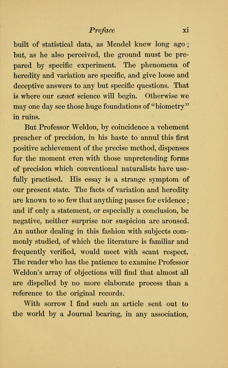 built of statistical data, as Mendel knew long ago ; but, as he also perceived, the ground must be pre- pared by specific experiment. The phenomena of heredity and variation are specific, and give loose and deceptive answers to any but specific questions. That is where our exact science will begin. Otherwise we may one day see those huge foundations of biometry'^ in ruins. But Professor Weldon, by coincidence a vehement preacher of precision, in his haste to annul this first positive achievement of the precise method, dispenses for the moment even with those unpretending forms of precision which conventional naturalists have use- fully practised. His essay is a strange symptom of our present state. The facts of variation and heredity are known to so few that anything passes for evidence; and if only a statement, or especially a conclusion, be negative, neither surprise nor suspicion are aroused. An author dealing in this fashion with subjects com- monly studied, of which the literature is familiar and frequently verified, would meet with scant respect. The reader who has the patience to examine Professor Weldon's array of objections will find that almost all are dispelled by no more elaborate process than a reference to the original records. With sorrow I find such an article sent out to the world by a Journal bearing, in any association,