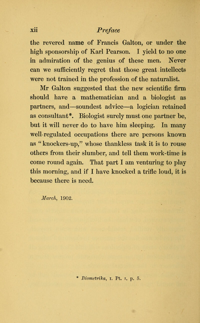 the revered name of Francis Galton, or under the high sponsorship of Karl Pearson. I yield to no one in admiration of the genius of these men. Never can we sufficiently regret that those great intellects were not trained in the profession of the naturalist. Mr Galton suggested that the new scientific firm should have a mathematician and a biologist as partners, and—soundest advice—a logician retained as consultant*. Biologist surely must one partner be, but it will never do to have him sleeping. In many well-regulated occupations there are persons known as  knockers-up, whose thankless task it is to rouse others from their slumber, and tell them work-time is come round again. That part I am venturing to play this morning, and if I have knocked a trifle loud, it is because there is need. March, 1902. Biometrilca, i. Pt. t. p. 5.