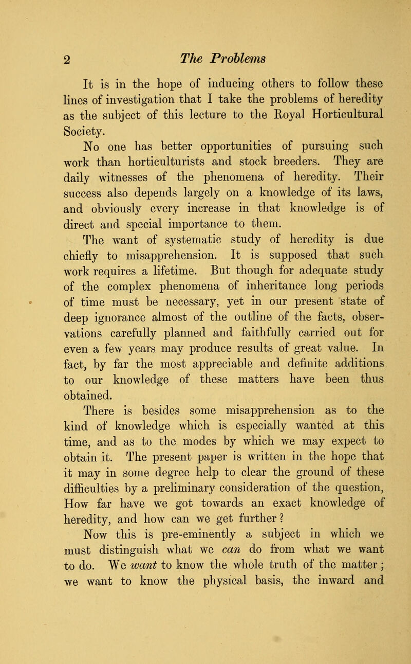 It is in the hope of inducing others to follow these lines of investigation that I take the problems of heredity as the subject of this lecture to the Eoyal Horticultural Society. No one has better opportunities of pursuing such work than horticulturists and stock breeders. They are daily witnesses of the phenomena of heredity. Their success also depends largely on a knowledge of its laws, and obviously every increase in that knowledge is of direct and special importance to them. The want of systematic study of heredity is due chiefly to misapprehension. It is supposed that such work requires a lifetime. But though for adequate study of the complex phenomena of inheritance long periods of time must be necessary, yet in our present state of deep ignorance almost of the outline of the facts, obser- vations carefully planned and faithfully carried out for even a few years may produce results of great value. In fact, by far the most appreciable and definite additions to our knowledge of these matters have been thus obtained. There is besides some misapprehension as to the kind of knowledge which is especially wanted at this time, and as to the modes by which we may expect to obtain it. The present paper is written in the hope that it may in some degree help to clear the ground of these difiiculties by a preliminary consideration of the question, How far have we got towards an exact knowledge of heredity, and how can we get further? Now this is pre-eminently a subject in which we must distinguish what we can do from what we want to do. We want to know the whole truth of the matter; we want to know the physical basis, the inward and