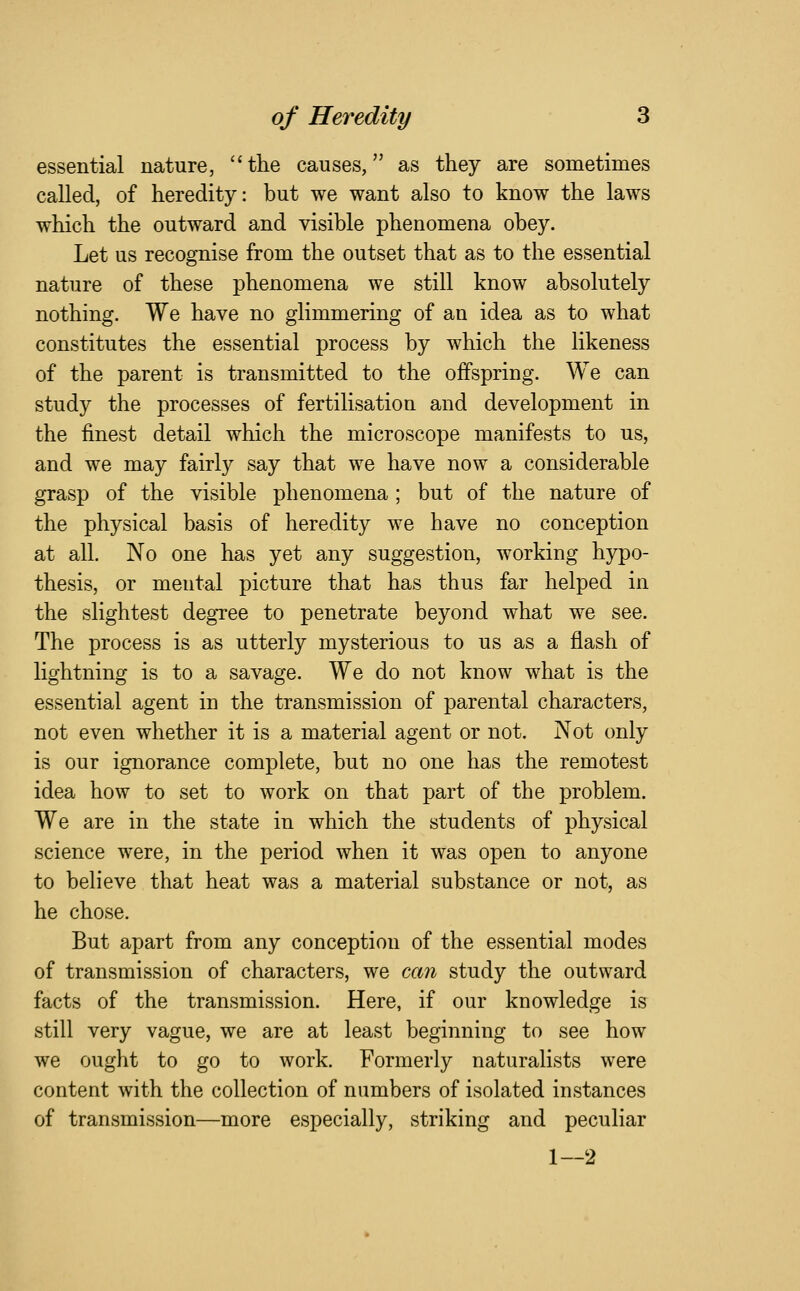 essential nature, the causes, as they are sometimes called, of heredity: but we want also to know the laws which the outward and visible phenomena obey. Let us recognise from the outset that as to the essential nature of these phenomena we still know absolutely nothing. We have no glimmering of an idea as to what constitutes the essential process by which the likeness of the parent is transmitted to the offspring. We can study the processes of fertilisation and development in the finest detail which the microscope manifests to us, and we may fairly say that we have now a considerable grasp of the visible phenomena ; but of the nature of the physical basis of heredity we have no conception at all. No one has yet any suggestion, working hypo- thesis, or mental picture that has thus far helped in the slightest degTee to penetrate beyond what we see. The process is as utterly mysterious to us as a flash of lightning is to a savage. We do not know what is the essential agent in the transmission of parental characters, not even whether it is a material agent or not. Not only is our ignorance complete, but no one has the remotest idea how to set to work on that part of the problem. We are in the state in which the students of physical science were, in the period when it was open to anyone to believe that heat was a material substance or not, as he chose. But apart from any conception of the essential modes of transmission of characters, we can study the outward facts of the transmission. Here, if our knowledge is still very vague, we are at least beginning to see how we ought to go to work. Formerly naturalists were content with the collection of numbers of isolated instances of transmission—more especially, striking and peculiar 1—2