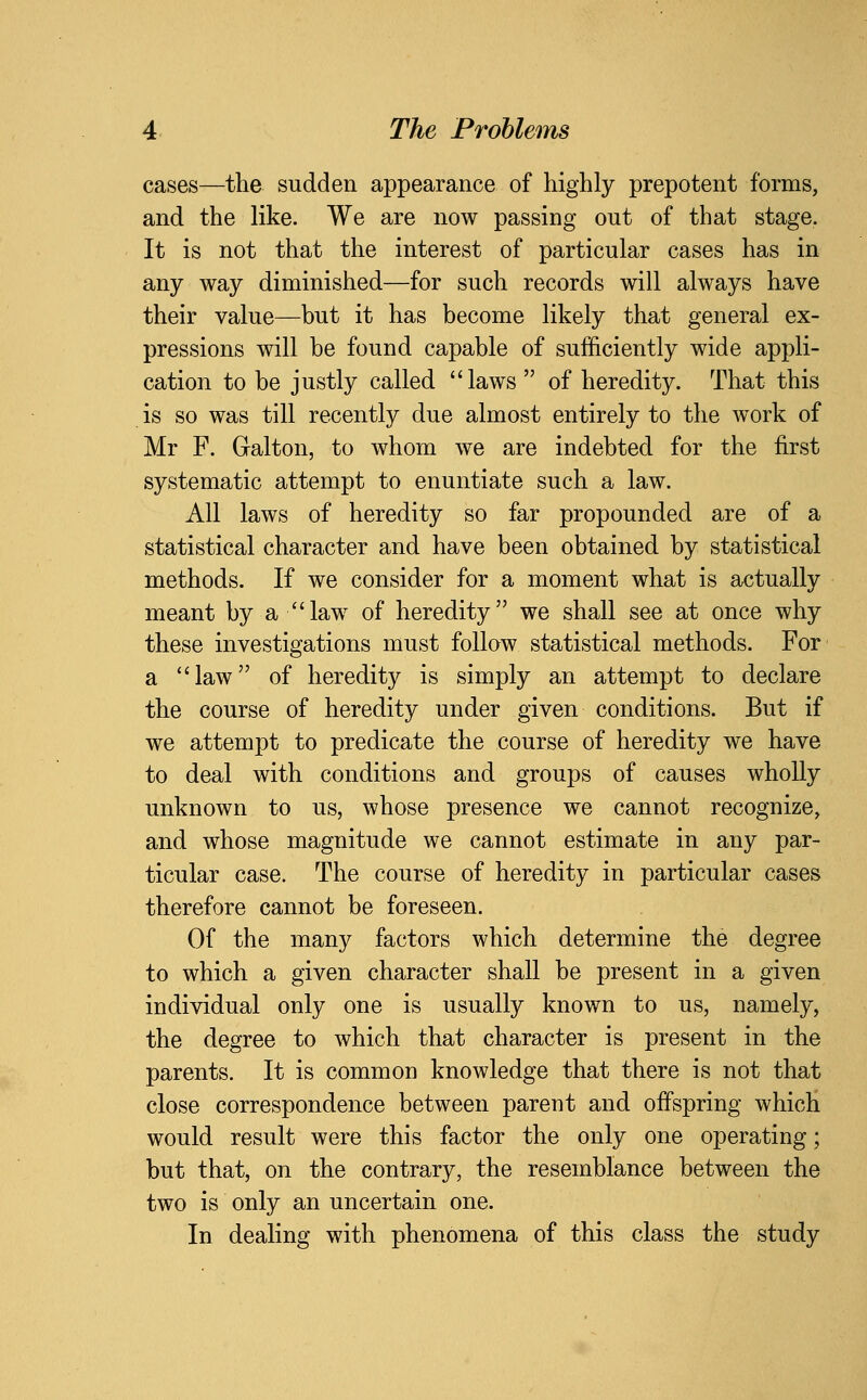 cases—the sudden appearance of highly prepotent forms, and the like. We are now passing out of that stage. It is not that the interest of particular cases has in any way diminished—for such records will always have their value—but it has become likely that general ex- pressions will be found capable of sufficiently wide appli- cation to be justly called laws  of heredity. That this is so was till recently due almost entirely to the work of Mr F. Galton, to whom we are indebted for the first systematic attempt to enuntiate such a law. All laws of heredity so far propounded are of a statistical character and have been obtained by statistical methods. If we consider for a moment what is actually meant by a law of heredity we shall see at once why these investigations must follow statistical methods. For a law of heredity is simply an attempt to declare the course of heredity under given conditions. But if we attempt to predicate the course of heredity we have to deal with conditions and groups of causes wholly unknown to us, whose presence we cannot recognize, and whose magnitude we cannot estimate in any par- ticular case. The course of heredity in particular cases therefore cannot be foreseen. Of the many factors which determine the degree to which a given character shall be present in a given individual only one is usually known to us, namely, the degree to which that character is present in the parents. It is common knowledge that there is not that close correspondence between parent and offspring whicH would result were this factor the only one operating; but that, on the contrary, the resemblance between the two is only an uncertain one. In dealing with phenomena of this class the study