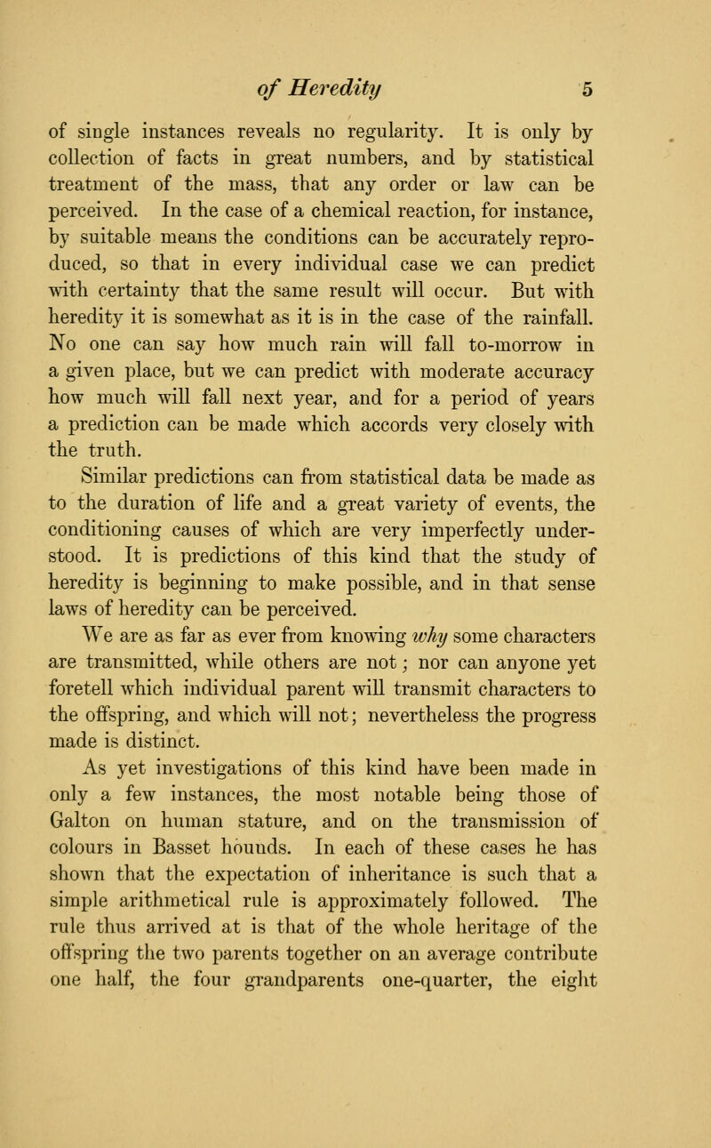 of single instances reveals no regularity. It is only by collection of facts in great numbers, and by statistical treatment of the mass, that any order or law can be perceived. In the case of a chemical reaction, for instance, by suitable means the conditions can be accurately repro- duced, so that in every individual case we can predict with certainty that the same result will occur. But with heredity it is somewhat as it is in the case of the rainfall. No one can say how much rain will fall to-morrow in a given place, but we can predict with moderate accuracy how much will fall next year, and for a period of years a prediction can be made which accords very closely with the truth. Similar predictions can from statistical data be made as to the duration of life and a gTeat variety of events, the conditioning causes of which are very imperfectly under- stood. It is predictions of this kind that the study of heredity is beginning to make possible, and in that sense laws of heredity can be perceived. We are as far as ever from knowing why some characters are transmitted, while others are not; nor can anyone yet foretell which individual parent will transmit characters to the offspring, and which will not; nevertheless the progress made is distinct. As yet investigations of this kind have been made in only a few instances, the most notable being those of Galton on human stature, and on the transmission of colours in Basset hounds. In each of these cases he has shown that the expectation of inheritance is such that a simple arithmetical rule is approximately followed. The rule thus arrived at is that of the whole heritage of the offspring the two parents together on an average contribute one half, the four grandparents one-quarter, the eight