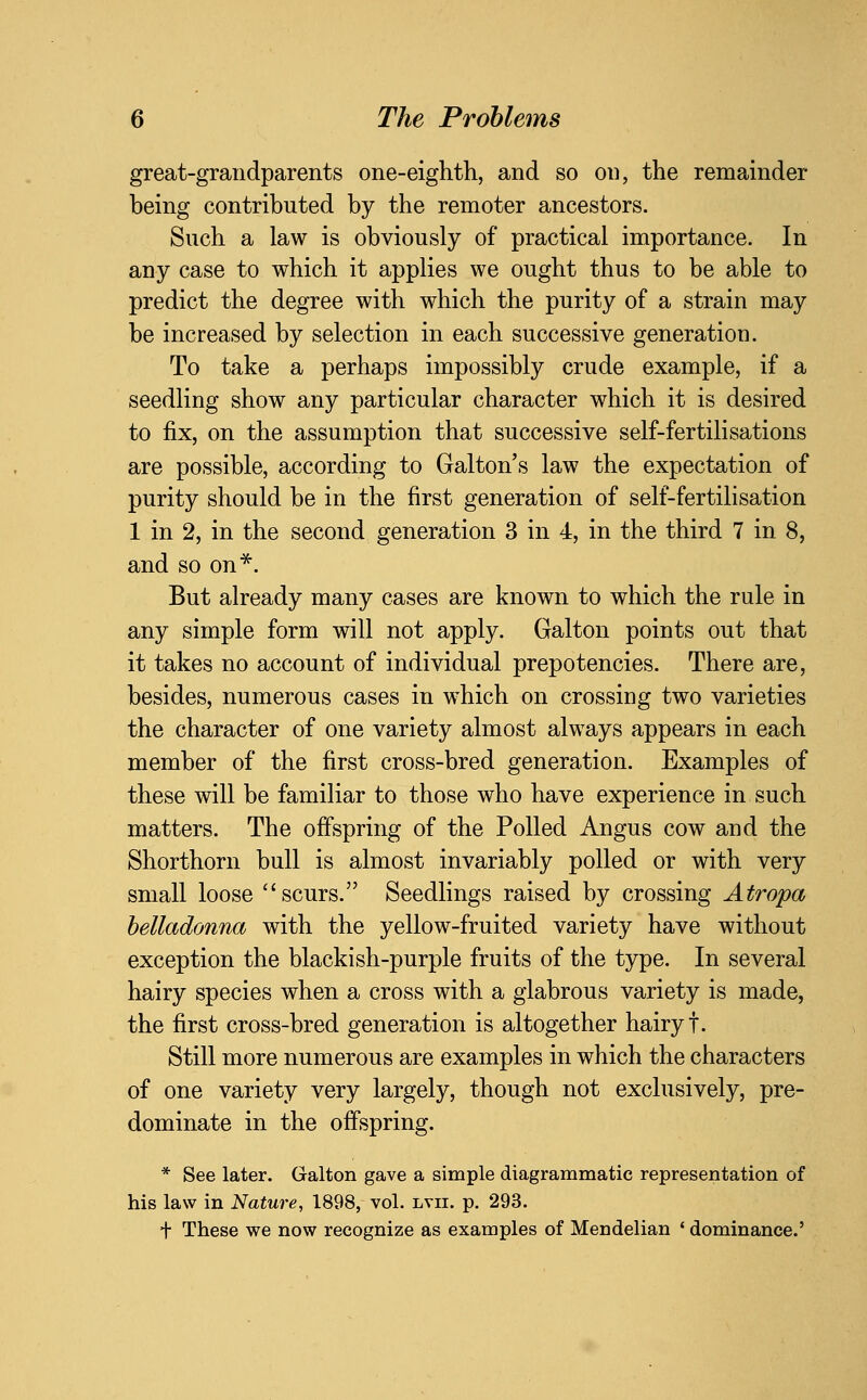 great-grandparents one-eighth, and so on, the remainder being contributed by the remoter ancestors. Such a law is obviously of practical importance. In any case to which it applies we ought thus to be able to predict the degree with which the purity of a strain may be increased by selection in each successive generation. To take a perhaps impossibly crude example, if a seedling show any particular character which it is desired to fix, on the assumption that successive self-fertilisations are possible, according to Galton's law the expectation of purity should be in the first generation of self-fertilisation 1 in 2, in the second generation 3 in 4, in the third 7 in 8, and so on^. But already many cases are known to which the rule in any simple form will not apply. Galton points out that it takes no account of individual prepotencies. There are, besides, numerous cases in which on crossing two varieties the character of one variety almost always appears in each member of the first cross-bred generation. Examples of these will be familiar to those who have experience in such matters. The offspring of the Polled Angus cow and the Shorthorn bull is almost invariably polled or with very small loose scurs. Seedlings raised by crossing Atropa helladonna with the yellow-fruited variety have without exception the blackish-purple fruits of the type. In several hairy species when a cross with a glabrous variety is made, the first cross-bred generation is altogether hairy t. Still more numerous are examples in which the characters of one variety very largely, though not exclusively, pre- dominate in the offspring. * See later. Galton gave a simple diagrammatic representation of his law in Nature, 1898, vol. lvii. p. 293. + These we now recognize as examples of Mendelian ' dominance.'
