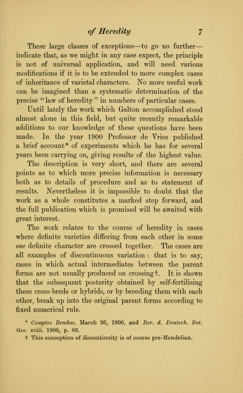 These large classes of exceptions—to go no further— indicate that, as we might in any case expect, the principle is not of universal application, and will need various modifications if it is to be extended to more complex cases of inheritance of varietal characters. No more useful work can be imagined than a systematic determination of the precise law of heredity in numbers of particular cases. Until lately the work which Galton accomplished stood almost alone in this field, but quite recently remarkable additions to our knowledge of these questions have been made. In the year 1900 Professor de Vries published a brief account^ of experiments which he has for several years been carrying on, giving results of the highest value. The description is very short, and there are several points as to which more precise information is necessary both as to details of procedure and as to statement of results. Nevertheless it is impossible to doubt that the work as a whole constitutes a marked step forward, and the full publication which is promised will be awaited with great interest. The work relates to the course of heredity in cases where definite varieties differing from each other in some one definite character are crossed together. The cases are all examples of discontinuous variation : that is to say, cases in which actual intermediates between the parent forms are not usually produced on crossing!. It is shown that the subsequent posterity obtained by self-fertilising these cross-breds or hybrids, or by breeding them with each other, break up into the original parent forms according to fixed numerical rule. * Comptes Rendus, March 26, 1900, and Ber. d. Deutsch. Bot. Ges. xviii. 1900, p. 83. t This conception of discontinuity is of course pre-Mendelian.