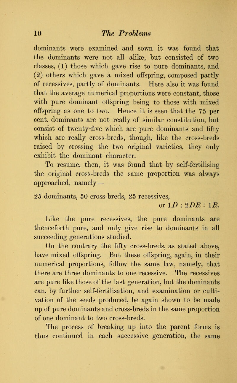 dominants were examined and sown it was found that the dominants were not all alike, but consisted of two classes, (1) those which gave rise to pure dominants, and (2) others which gave a mixed offspring, composed partly of recessives, partly of dominants. Here also it was found that the average numerical proportions were constant, those with pure dominant offspring being to those with mixed offspring as one to two. Hence it is seen that the 75 per cent, dominants are not really of similar constitution, but consist of twenty-five which are pure dominants and fifty which are really cross-breds, though, like the cross-breds raised by crossing the two original varieties, they only exhibit the dominant character. To resume, then, it was found that by self-fertilising the original cross-breds the same proportion was always approached, namely— 25 dominants, 50 cross-breds, 25 recessives, or \D : 2DR : \R. Like the pure recessives, the pure dominants are thenceforth pure, and only give rise to dominants in all succeeding generations studied. On the contrary the fifty cross-breds, as stated above, have mixed offspring. But these offspring, again, in their numerical proportions, follow the same law, namely, that there are three dominants to one recessive. The recessives are pure like those of the last generation, but the dominants can, by further self-fertilisation, and examination or culti- vation of the seeds produced, be again shown to be made up of pure dominants and cross-breds in the same proportion of one dominant to two cross-breds. The process of breaking up into the parent forms is thus continued in each successive generation, the same