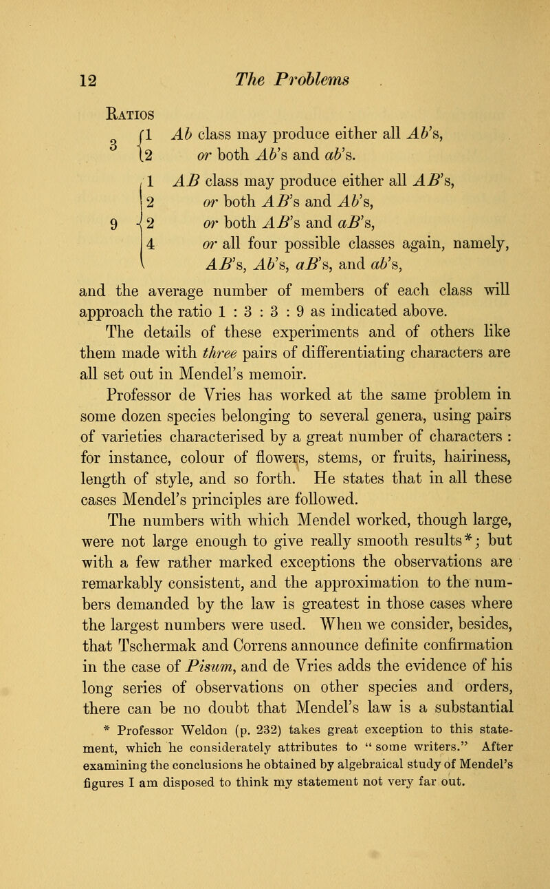 Ratios 1 Ah class may produce either all J.6's, ^2 or both Ah'^ and ah'^. 1 AB class may produce either all J.^'s, 2 or both ^5's and AU^, H 2 or both AB'^ and a^'s, or all four possible classes again, namely, AB'&, J.^'s, aB^y and a6's, and the average number of members of each class will approach the ratio 1 : 3 : 3 : 9 as indicated above. The details of these experiments and of others like them made with three pairs of differentiating characters are all set out in Mendel's memoir. Professor de Vries has worked at the same problem in some dozen species belonging to several genera, using pairs of varieties characterised by a great number of characters : for instance, colour of flowers, stems, or fruits, hairiness, length of style, and so forth. He states that in all these cases Mendel's principles are followed. The numbers with which Mendel worked, though large, were not large enough to give really smooth results *; but with a few rather marked exceptions the observations are remarkably consistent, and the approximation to the num- bers demanded by the law is greatest in those cases where the largest numbers were used. When we consider, besides, that Tschermak and Correns announce definite confirmation in the case of Pisum, and de Vries adds the evidence of his long series of observations on other species and orders, there can be no doubt that Mendel's law is a substantial * Professor Weldon (p. 232) takes great exception to this state- ment, which he considerately attributes to  some writers. After examining the conclusions he obtained by algebraical study of Mendel's figures I am disposed to think my statement not very far out.