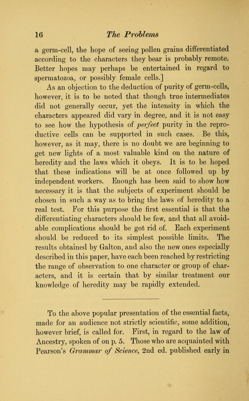 a germ-cell, the hope of seeing pollen grains differentiated according to the characters they bear is probably remote. Better hopes may perhaps be entertained in regard to spermatozoa, or possibly female cells.] As an objection to the deduction of purity of germ-cells, however, it is to be noted that though true intermediates did not generally occur, yet the intensity in which the characters appeared did vary in degree, and it is not easy to see how the hypothesis of perfect purity in the repro- ductive cells can be supported in such cases. Be this, however, as it may, there is no doubt we are beginning to get new lights of a most valuable kind on the nature of heredity and the laws which it obeys. It is to be hoped that these indications will be at once followed up by independent workers. Enough has been said to show how necessary it is that the subjects of experiment should be chosen in such a way as to bring the laws of heredity to a real test. For this purpose the first essential is that the differentiating characters should be few, and that all avoid- able complications should be got rid of. Each experiment should be reduced to its simplest possible limits. The results obtained by Galton, and also the new ones especially described in this paper, have each been reached by restricting the range of observation to one character or group of char- acters, and it is certain that by similar treatment our knowledge of heredity may be rapidly extended. To the above popular presentation of the essential facts, made for an audience not strictly scientific, some addition, however brief, is called for. First, in regard to the law of Ancestry, spoken of on p. 5. Those who are acquainted with Pearson's Grammar of Science, 2nd ed. pubHshed early in