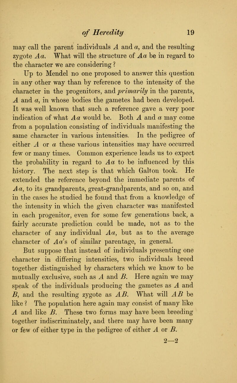 may call the parent individuals A and a, and the resulting zygote Aa. What will the structure of Aa be in regard to the character we are considering ? Up to Mendel no one proposed to answer this question in any other way than by reference to the intensity of the character in the progenitors, and 'primarily in the parents, A and a, in whose bodies the gametes had been developed. It was well known that such a reference gave a very poor indication of what Aa would be. Both A and a may come from a population consisting of individuals manifesting the same character in various intensities. In the pedigree of either A ot a these various intensities may have occurred few or many times. Common experience leads us to expect the probability in regard to Aa tQ> be influenced by this history. The next step is that which Gait on took. He extended the reference beyond the immediate parents of Aa, to its grandparents, great-grandparents, and so on, and in the cases he studied he found that from a knowledge of the intensity in which the given character was manifested in each progenitor, even for some few generations back, a fairly accurate prediction could be made, not as to the character of any individual Aa, but as to the average character of Aa'^ of similar parentage, in general. But suppose that instead of individuals presenting one character in differing intensities, two individuals breed together distinguished by characters which we know to be mutually exclusive, such as A and B. Here again we may speak of the individuals producing the gametes as A and B, and the resulting zygote as AB. What will ^^ be like ? The population here again may consist of many like A and like B. These two forms may have been breeding together indiscriminately, and there may have been many or few of either type in the pedigree of either A or B. 2—2