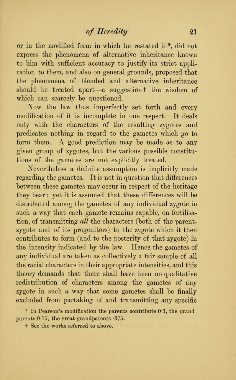 or in the modified form in which he restated it*, did not express the phenomena of alternative inheritance known to him with sufficient accuracy to justify its strict appli- cation to them, and also on general grounds, proposed that the phenomena of blended and alternative inheritance should be treated apart—a suggestion t the vvisdom of which can scarcely be questioned. Now the law thus imperfectly set forth and every modification of it is incomplete in one respect. It deals only Avith the characters of the resulting zygotes and predicates nothing in regard to the gametes which go to form them. A good prediction may be made as to any given group of zygotes, but the various possible constitu- tions of the gametes are not explicitly treated. Nevertheless a definite assumption is implicitly made regarding the gametes. It is not in question that differences between these gametes may occur in respect of the heritage they bear ; yet it is assumed that these differences will be distributed among the gametes of any individual zygote in such a way that each gamete remains capable, on fertilisa- tion, of transmitting all the characters (both of the parent- zygote and of its progenitors) to the zygote which it then contributes to form (and to the posterity of that zygote) in the intensity indicated by the law. Hence the gametes of any individual are taken as collectively a fair sample of all the racial characters in their appropriate intensities, and this theory demands that there shall have been no qualitative redistribution of characters among the gametes of any zygote in such a way that some gametes shall be finally excluded from partaking of and transmitting any specific * In Pearson's modification the parents contribute 0*3, the grand- parents O'lo, the great-grandparents -075. t See the works referred to above.