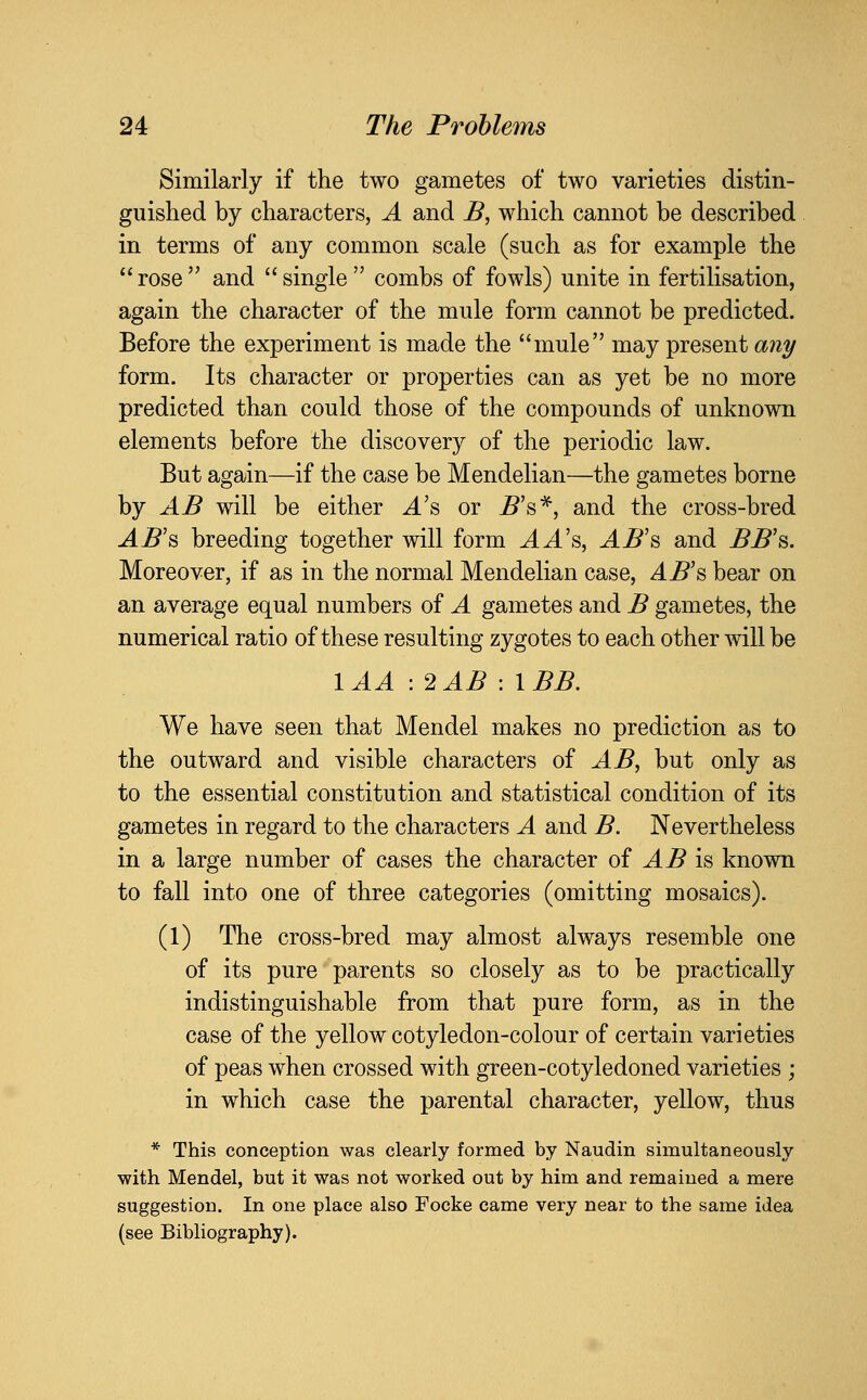 Similarly if the two gametes of two varieties distin- guished by characters, A and B, which cannot be described in terms of any common scale (such as for example the  rose  and  single  combs of fowls) unite in fertilisation, again the character of the mule form cannot be predicted. Before the experiment is made the mule may present ani/ form. Its character or properties can as yet be no more predicted than could those of the compounds of unknown elements before the discovery of the periodic law. But again—if the case be Mendelian—the gametes borne by AB will be either A's or ^'s*, and the cross-bred ^^'s breeding together will form AA's, AB's and ^^'s. Moreover, if as in the normal Mendelian case, AB's bear on an average equal numbers of A gametes and B gametes, the numerical ratio of these resulting zygotes to each other will be lAA :2AB -.IBB. We have seen that Mendel makes no prediction as to the outward and visible characters of AB, but only as to the essential constitution and statistical condition of its gametes in regard to the characters A and B. Nevertheless in a large number of cases the character of AB is known to fall into one of three categories (omitting mosaics). (1) The cross-bred may almost always resemble one of its pure parents so closely as to be practically indistinguishable from that pure form, as in the case of the yellow cotyledon-colour of certain varieties of peas when crossed with green-cotyledoned varieties ; in which case the parental character, yellow, thus * This conception was clearly formed by Naudin simultaneously with Mendel, but it was not worked out by him and remained a mere suggestion. In one place also Focke came very near to the same idea (see Bibliography).