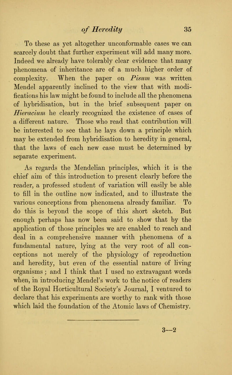 To these as yet altogether unconformable cases we can scarcely doubt that further experiment will add many more. Indeed we already have tolerably clear evidence that many phenomena of inheritance are of a much higher order of complexity. When the paper on Pisum was written Mendel apparently inclined to the view that with modi- fications his law might be found to include all the phenomena of hybridisation, but in the brief subsequent paper on Hieracium he clearly recognized the existence of cases of a different nature. Those who read that contribution will be interested to see that he lays down a principle which may be extended from hybridisation to heredity in general, that the laws of each new case must be determined by separate experiment. As regards the Mendelian principles, which it is the chief aim of this introduction to present clearly before the reader, a professed student of variation will easily be able to fill in the outline now indicated, and to illustrate the various conceptions from phenomena already familiar. To do this is beyond the scope of this short sketch. But enough perhaps has now been said to show that by the application of those principles we are enabled to reach and deal in a comprehensive manner with phenomena of a fundamental nature, lying at the very root of all con- ceptions not merely of the physiology of reproduction and heredity, but even of the essential nature of living organisms; and I think that I used no extravagant words when, in introducing Mendel's work to the notice of readers of the Royal Horticultural Society's Journal, I ventured to declare that his experiments are worthy to rank with those which laid the foundation of the Atomic laws of Chemistry. 3—2