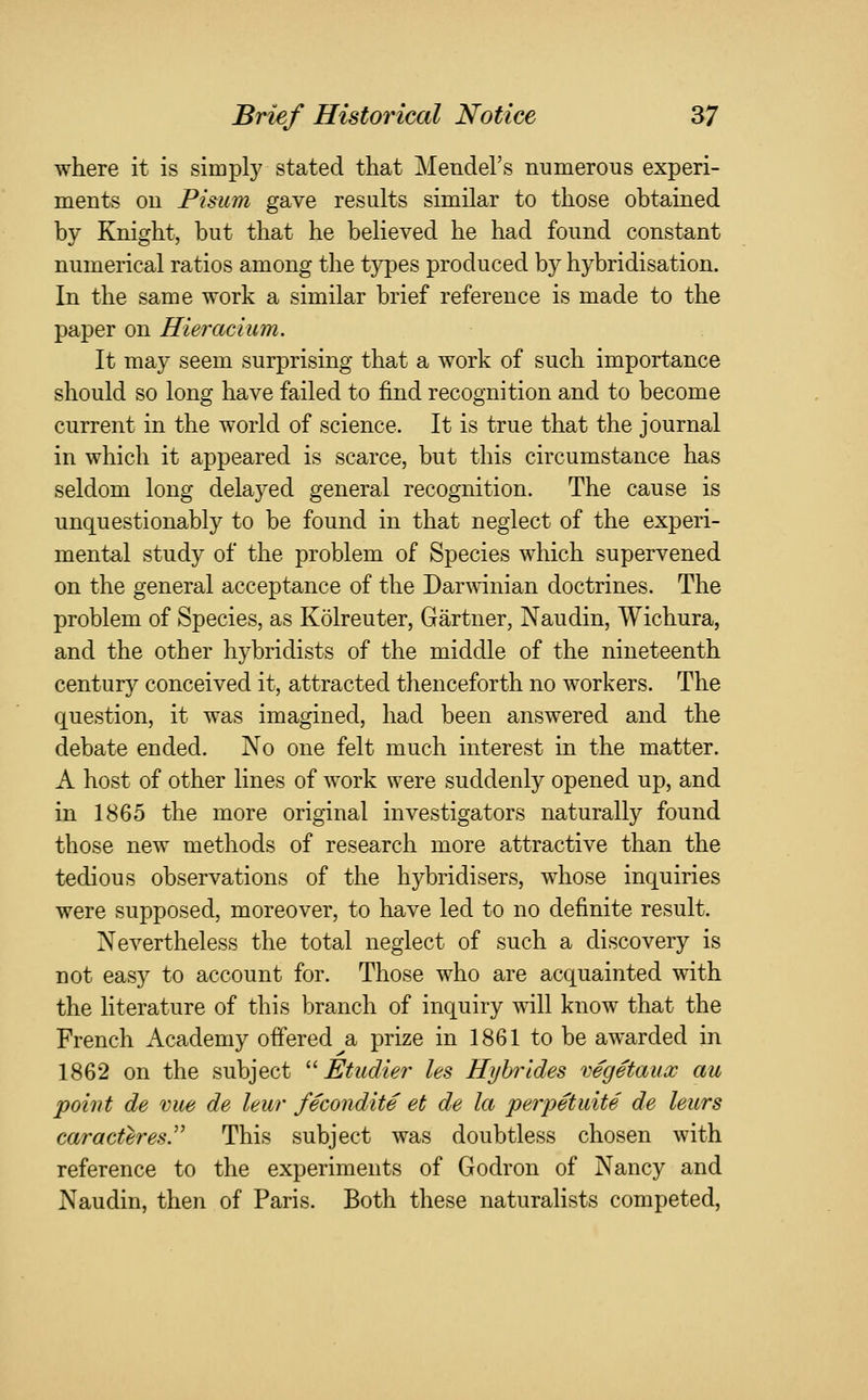 where it is simply stated that Mendel's numerous experi- ments on Pisum gave results similar to those obtained by Knight, but that he believed he had found constant numerical ratios among the types produced by hybridisation. In the same work a similar brief reference is made to the paper on Hieracium. It may seem surprising that a work of such importance should so long have failed to find recognition and to become current in the world of science. It is true that the journal in which it appeared is scarce, but this circumstance has seldom long delayed general recognition. The cause is unquestionably to be found in that neglect of the experi- mental study of the problem of Species which supervened on the general acceptance of the Darmnian doctrines. The problem of Species, as Kolreuter, Gartner, Naudin, Wichura, and the other hybridists of the middle of the nineteenth century conceived it, attracted thenceforth no workers. The question, it was imagined, had been answered and the debate ended. No one felt much interest in the matter. A host of other lines of work were suddenly opened up, and in 1865 the more original investigators naturally found those new methods of research more attractive than the tedious observations of the hybridisers, whose inquiries were supposed, moreover, to have led to no definite result. Nevertheless the total neglect of such a discovery is not easy to account for. Those who are acquainted with the literature of this branch of inquiry will know that the French Academy offered a prize in 1861 to be awarded in 1862 on the subject ^^ Etudier les Hyhrides vegetaucc au point de vue de leur fecondite et de la perpetuite de leurs caracteresy This subject was doubtless chosen with reference to the experiments of Godron of Nancy and Naudin, then of Paris. Both these naturalists competed.