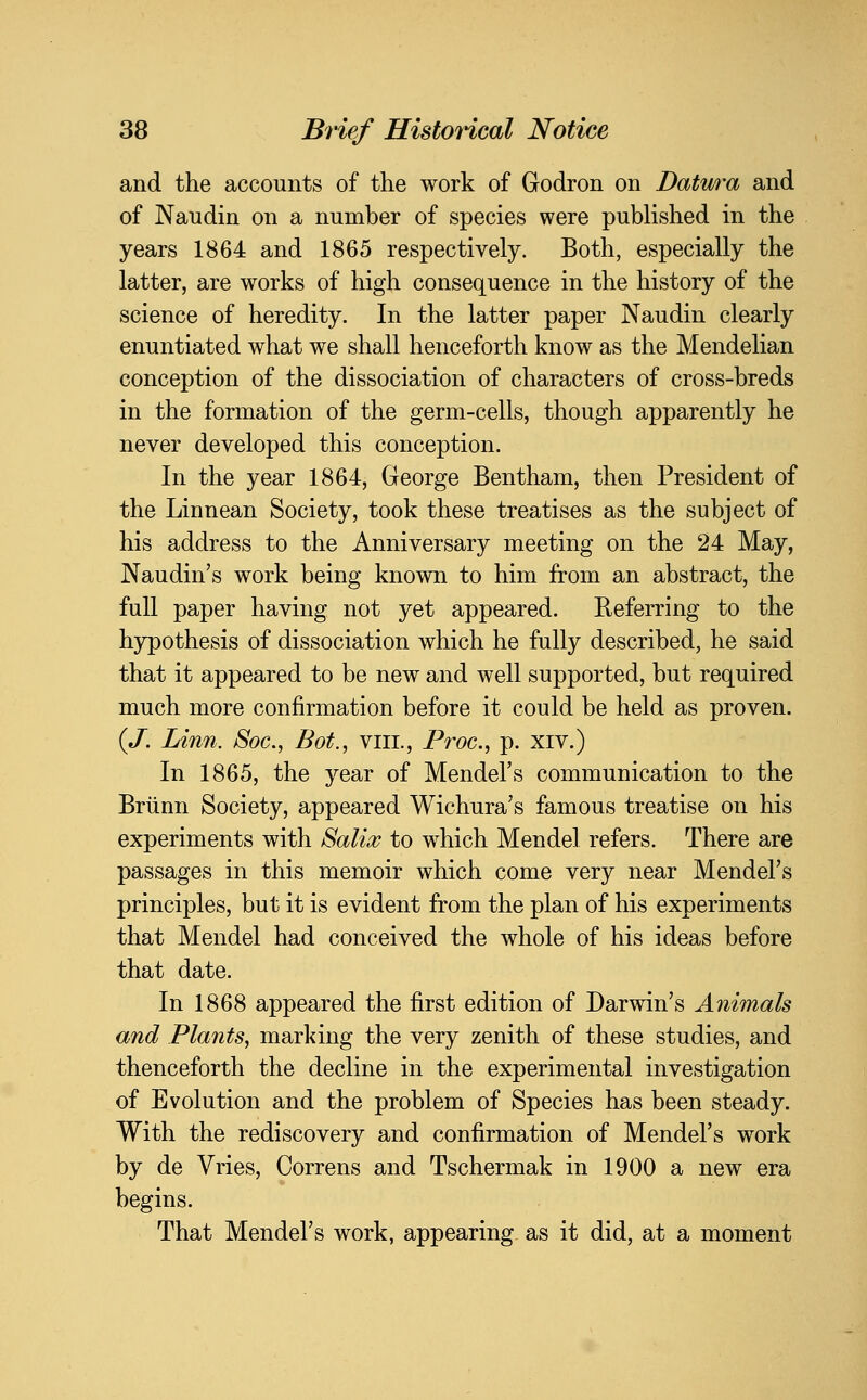 and the accounts of the work of Godron on Datura and of Nan din on a number of species were published in the years 1864 and 1865 respectively. Both, especially the latter, are works of high consequence in the history of the science of heredity. In the latter paper Naudin clearly enuntiated what we shall henceforth know as the Mendelian conception of the dissociation of characters of cross-breds in the formation of the germ-cells, though apparently he never developed this conception. In the year 1864, George Bentham, then President of the Linnean Society, took these treatises as the subject of his address to the Anniversary meeting on the 24 May, Naudin's work being known to him from an abstract, the full paper having not yet appeared. Referring to the hypothesis of dissociation which he fully described, he said that it appeared to be new and well supported, but required much more confirmation before it could be held as proven. {J. Linn. Soc, Bot., viii., Froc, p. xiv.) In 1865, the year of Mendel's communication to the Briinn Society, appeared Wichura's famous treatise on his experiments with Salicc to which Mendel refers. There are passages in this memoir which come very near Mendel's principles, but it is evident from the plan of his experiments that Mendel had conceived the whole of his ideas before that date. In 1868 appeared the first edition of Darwin's Animals and Plants, marking the very zenith of these studies, and thenceforth the decline in the experimental investigation of Evolution and the problem of Species has been steady. With the rediscovery and confirmation of Mendel's work by de Vries, Correns and Tschermak in 1900 a new era begins. That Mendel's work, appearing, as it did, at a moment