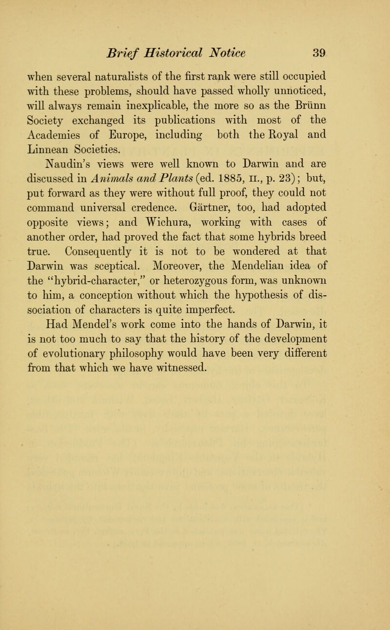 when several naturalists of the first rank were still occupied with these problems, should have passed wholly unnoticed, wdll always remain inexplicable, the more so as the Briinn Society exchanged its publications with most of the Academies of Europe, including both the Royal and Linnean Societies. Naudin's views were well known to Darwin and are discussed in Animals and Plants (ed. 1885, ii., p. 23); but, put forward as they were without full proof, they could not command universal credence. Gartner, too, had adopted opposite views; and Wichura, working with cases of another order, had proved the fact that some hybrids breed true. Consequently it is not to be wondered at that Darwin was sceptical. Moreover, the Mendelian idea of the hybrid-character, or heterozygous form, was unknown to him, a conception without which the hypothesis of dis- sociation of characters is quite imperfect. Had Mendel's work come into the hands of Darwin, it is not too much to say that the history of the development of evolutionary philosophy would have been very different from that which we have witnessed.