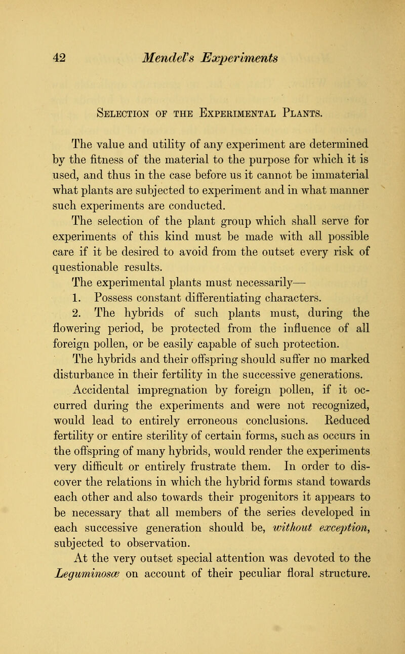 Selection of the Experimental Plants. The value and utility of any experiment are determined by the fitness of the material to the purpose for which it is used, and thus in the case before us it cannot be immaterial what plants are subjected to experiment and in what manner such experiments are conducted. The selection of the plant group which shall serve for experiments of this kind must be made with all possible care if it be desired to avoid from the outset every risk of questionable results. The experimental plants must necessarily— 1. Possess constant differentiating characters. 2. The hybrids of such plants must, during the flowering period, be protected from the influence of all foreign pollen, or be easily capable of such protection. The hybrids and their offspring should suffer no marked disturbance in their fertility in the successive generations. Accidental impregnation by foreign pollen, if it oc- curred during the experiments and were not recognized, would lead to entirely erroneous conclusions. Reduced fertility or entire sterility of certain forms, such as occurs in the offspring of many hybrids, would render the experiments very difficult or entirely frustrate them. In order to dis- cover the relations in which the hybrid forms stand towards each other and also towards their progenitors it appears to be necessary that all members of the series developed in each successive generation should be, without exception, subjected to observation. At the very outset special attention was devoted to the Leguminosce on account of their peculiar floral structure.