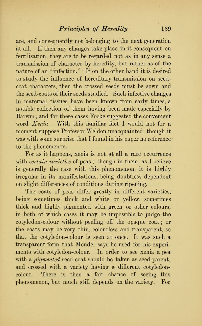 are, and consequently not belonging to the next generation at all. If then any changes take place in it consequent on fertilisation, they are to be regarded not as in any sense a transmission of character by heredity, but rather as of the nature of an infection. If on the other hand it is desired to study the influence of hereditary transmission on seed- coat characters, then the crossed seeds must be sown and the seed-coats of their seeds studied. Such infective changes in maternal tissues have been known from early times, a notable collection of them having been made especially by Darwin; and for these cases Focke suggested the convenient word Xenia. With this familiar fact I would not for a moment suppose Professor Weldon unacquainted, though it was with some surprise that I found in his paper no reference to the phenomenon. For as it happens, xenia is not at all a rare occurrence with certain 'varieties of peas ; though in them, as I believe is generally the case with this phenomenon, it is highly irregular in its manifestations, being doubtless dependent on slight differences of conditions during ripening. The coats of peas differ greatly in different varieties, being sometimes thick and white or yellow, sometimes thick and highly pigmented with green or other colours, in both of which cases it may be impossible to judge the cotyledon-colour without peeling off the opaque coat; or the coats may be very thin, colourless and transparent, so that the cotyledon-colour is seen at once. It was such a transparent form that Mendel says he used for his experi- ments with cotyledon-colour. In order to see xenia a pea with a pigmented seed-coat should be taken as seed-parent, and crossed with a variety having a different cotyledon- colour. There is then a fair chance of seeing this phenomenon, but much still depends on the variety. For