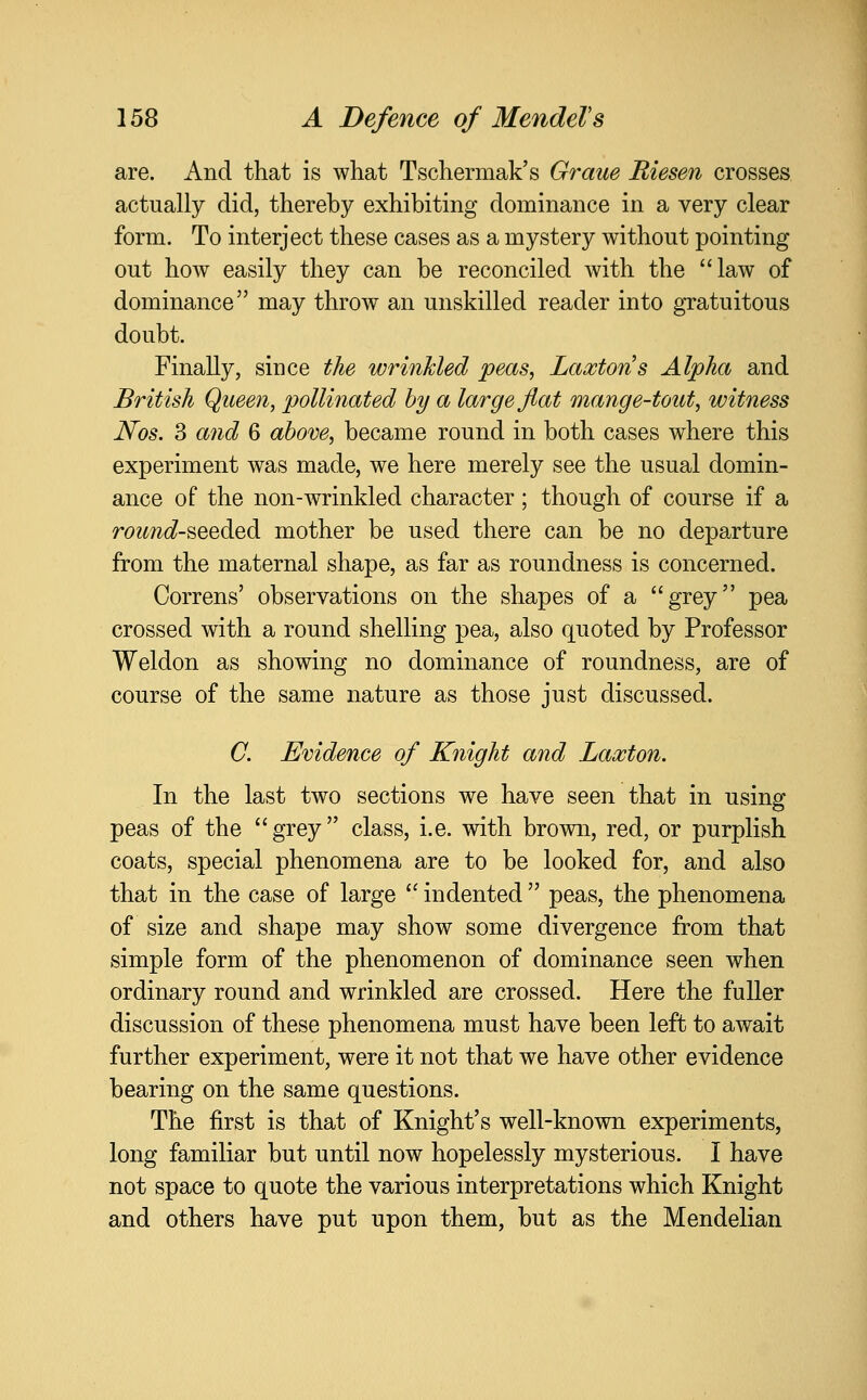 are. And that is what Tschermak's Graue Riesen crosses actually did, thereby exhibiting dominance in a very clear form. To interject these cases as a mystery without pointing out how easily they can be reconciled with the law of dominance may throw an unskilled reader into gratuitous doubt. Finally, since the wrinkled peas, Laxtons Alpha and British Queen, pollinated hy a large flat mange-tout, witness Nos. 3 and 6 above, became round in both cases where this experiment was made, we here merely see the usual domin- ance of the non-wrinkled character ; though of course if a roz^Tzc^-seeded mother be used there can be no departure from the maternal shape, as far as roundness is concerned. Correns' observations on the shapes of a grey pea crossed with a round shelling pea, also quoted by Professor Weldon as showing no dominance of roundness, are of course of the same nature as those just discussed. C. Evidence of Knight and Laxton. In the last two sections we have seen that in using peas of the grey class, i.e. with brown, red, or purplish coats, special phenomena are to be looked for, and also that in the case of large  indented  peas, the phenomena of size and shape may show some divergence from that simple form of the phenomenon of dominance seen when ordinary round and wrinkled are crossed. Here the fuller discussion of these phenomena must have been left to await further experiment, were it not that we have other evidence bearing on the same questions. The first is that of Knight's well-known experiments, long familiar but until now hopelessly mysterious. I have not space to quote the various interpretations which Knight and others have put upon them, but as the Mendelian
