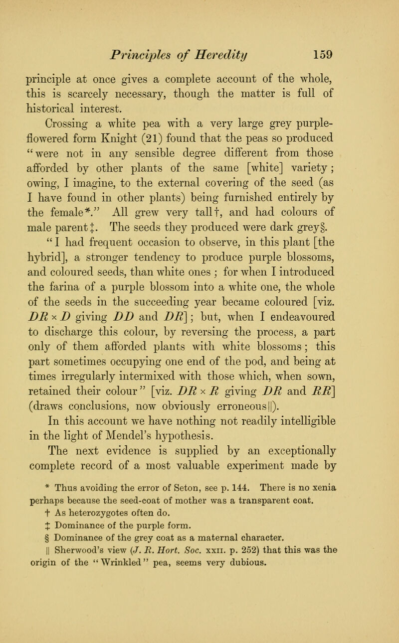 principle at once gives a complete account of the whole, this is scarcely necessary, though the matter is full of historical interest. Crossing a white pea with a very large grey purple- flowered form Knight (21) found that the peas so produced were not in any sensible degree different from those afforded by other plants of the same [white] variety; owing, I imagine, to the external covering of the seed (as I have found in other plants) being furnished entirely by the female*. All grew very tallf, and had colours of male parent :j:. The seeds they produced were dark grey§.  I had frequent occasion to observe, in this plant [the hybrid], a stronger tendency to produce purple blossoms, and coloured seeds, than white ones ; for when I introduced the farina of a purple blossom into a white one, the whole of the seeds in the succeeding year became coloured [viz. DR X D giving DD and DK\; but, when I endeavoured to discharge this colour, by reversing the process, a part only of them afforded plants with white blossoms; this part sometimes occupying one end of the pod, and being at times irregularly intermixed with those which, when sown, retained their colour  [viz. DR x R giving DR and RR^^ (draws conclusions, now obviously erroneous||). In this account we have nothing not readily intelligible in the light of Mendel's hypothesis. The next evidence is supplied by an exceptionally complete record of a most valuable experiment made by * Thus avoiding the error of Seton, see p. 144. There is no xenia perhaps because the seed-coat of mother was a transparent coat. t As heterozygotes often do. X Dominance of the purple form. § Dominance of the grey coat as a maternal character. II Sherwood's view {J. R. Hort. Soc. xxii. p. 252) that this was the origin of the Wrinkled pea, seems very dubious.