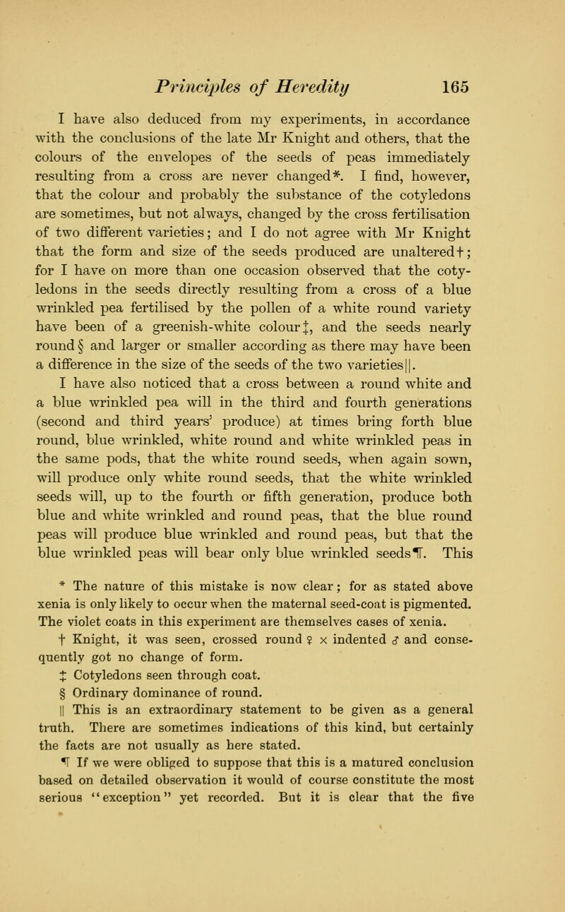 I have also deduced from my experiments, in accordance with the conclusions of the late Mr Knight and others, that the colours of the envelopes of the seeds of peas immediately resulting from a cross are never changed*. I find, however, that the colour and probably the substance of the cotyledons are sometimes, but not always, changed by the cross fertilisation of two different varieties; and I do not agree with Mr Knight that the form and size of the seeds produced are unaltered t; for I have on more than one occasion observed that the coty- ledons in the seeds directly resulting from a cross of a blue wrinkled pea fertilised by the pollen of a white round variety have been of a greenish-white colour |, and the seeds nearly round § and larger or smaller according as there may have been a difference in the size of the seeds of the two varieties 11. I have also noticed that a cross between a round white and a blue wrinkled pea will in the third and fourth generations (second and third years' produce) at times bring forth blue round, blue wrinkled, white round and white wrinkled peas in the same pods, that the white round seeds, when again sown, will produce only white round seeds, that the white wrinkled seeds will, up to the fourth or fifth generation, produce both blue and white wrinkled and round peas, that the blue round peas will produce blue wrinkled and round peas, but that the blue wrinkled peas will bear only blue wrinkled seeds IT. This * The nature of this mistake is now clear; for as stated above xenia is only likely to occur when the maternal seed-coat is pigmented. The violet coats in this experiment are themselves cases of xenia. t Knight, it was seen, crossed round ? x indented s and conse- quently got no change of form. X Cotyledons seen through coat. § Ordinary dominance of round. II This is an extraordinary statement to be given as a general truth. There are sometimes indications of this kind, but certainly the facts are not usually as here stated. ^ If we were obliged to suppose that this is a matured conclusion based on detailed observation it would of course constitute the most serious exception yet recorded. But it is clear that the five